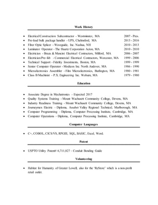 Work History
 Electrical/Construction Subcontractor - Westminster, MA 2007 - Pres.
 Pre-load bulk package handler - UPS, Chelmsford, MA 2013 - 2016
 Fiber Optic Splicer - Waveguide, Inc. Nashua, NH 2010 - 2013
 Laminator Operator - The Haartz Corporation Acton, MA 2010 - 2010
 Electrician - Braza & Mancini Electrical Contractors, Milford, MA 2006 - 2007
 Electrician/Pre-fab - Commercial Electrical Contractors, Worcester, MA 1999 - 2006
 Technical Support - Fidelity Investments, Boston, MA 1999 - 1999
 Senior Computer Operator - Modicon Inc. North Andover, MA 1986 - 1990
 Microelectronics Assembler - Film Microelectronics, Burlington, MA 1980 - 1981
 Class B Machinist - P.X. Engineering Inc. Woburn, MA 1979 - 1980
Education
 Associate Degree in Mechatronics – Expected 2017
 Quality Systems Training - Mount Wachusett Community College, Devens, MA
 Industry Readiness Training - Mount Wachusett Community College, Devens, MA
 Journeymen Electric – Diploma, Assabet Valley Regional Technical, Marlborough, MA
 Computer Programming – Diploma, Computer Processing Institute, Cambridge, MA
 Computer Operations – Diploma, Computer Processing Institute, Cambridge, MA
Computer Languages
 C+, COBOL, CICS/VS, RPGIII, SQL, BASIC, Excel, Word.
Patent
 USPTO Utility Patent# 6,711,827 – Conduit Bending Guide
Volunteering
 Habitat for Humanity of Greater Lowell, also for the ‘ReStore’ which is a non-profit
retail outlet.
 