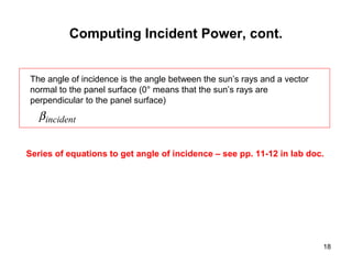 18
Computing Incident Power, cont.
incidentβ
The angle of incidence is the angle between the sun’s rays and a vector
normal to the panel surface (0° means that the sun’s rays are
perpendicular to the panel surface)
Series of equations to get angle of incidence – see pp. 11-12 in lab doc.
 
