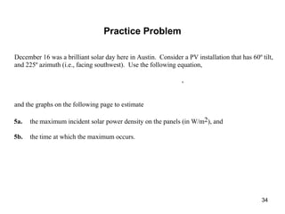 34
December 16 was a brilliant solar day here in Austin. Consider a PV installation that has 60º tilt,
and 225º azimuth (i.e., facing southwest). Use the following equation,
,
and the graphs on the following page to estimate
5a. the maximum incident solar power density on the panels (in W/m2), and
5b. the time at which the maximum occurs.
Practice Problem
 
