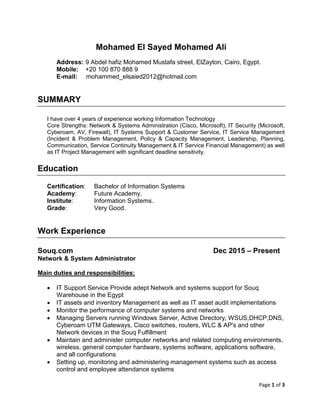 Page 1 of 3
Mohamed El Sayed Mohamed Ali
Address: 9 Abdel hafiz Mohamed Mustafa street, ElZayton, Cairo, Egypt.
Mobile: +20 100 870 888 9
E-mail: mohammed_elsaied2012@hotmail.com
SUMMARY
I have over 4 years of experience working Information Technology
Core Strengths: Network & Systems Administration (Cisco, Microsoft), IT Security (Microsoft,
Cyberoam, AV, Firewall), IT Systems Support & Customer Service, IT Service Management
(Incident & Problem Management, Policy & Capacity Management, Leadership, Planning,
Communication, Service Continuity Management & IT Service Financial Management) as well
as IT Project Management with significant deadline sensitivity.
Education
Certification: Bachelor of Information Systems
Academy: Future Academy.
Institute: Information Systems.
Grade: Very Good.
Work Experience
Souq.com Dec 2015 – Present
Network & System Administrator
Main duties and responsibilities:
 IT Support Service Provide adept Network and systems support for Souq
Warehouse in the Egypt
 IT assets and inventory Management as well as IT asset audit implementations
 Monitor the performance of computer systems and networks
 Managing Servers running Windows Server, Active Directory, WSUS,DHCP,DNS,
Cyberoam UTM Gateways, Cisco switches, routers, WLC & AP's and other
Network devices in the Souq Fulfillment
 Maintain and administer computer networks and related computing environments,
wireless, general computer hardware, systems software, applications software,
and all configurations
 Setting up, monitoring and administering management systems such as access
control and employee attendance systems
 