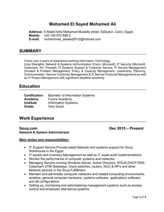 Page 1 of 3
Mohamed El Sayed Mohamed Ali
Address: 9 Abdel hafiz Mohamed Mustafa street, ElZayton, Cairo, Egypt.
Mobile: +20 100 870 888 9
E-mail: mohammed_elsaied2012@hotmail.com
SUMMARY
I have over 4 years of experience working Information Technology
Core Strengths: Network & Systems Administration (Cisco, Microsoft), IT Security (Microsoft,
Cyberoam, AV, Firewall), IT Systems Support & Customer Service, IT Service Management
(Incident & Problem Management, Policy & Capacity Management, Leadership, Planning,
Communication, Service Continuity Management & IT Service Financial Management) as well
as IT Project Management with significant deadline sensitivity.
Education
Certification: Bachelor of Information Systems
Academy: Future Academy.
Institute: Information Systems.
Grade: Very Good.
Work Experience
Souq.com Dec 2015 – Present
Network & System Administrator
Main duties and responsibilities:
 IT Support Service Provide adept Network and systems support for Souq
Warehouse in the Egypt
 IT assets and inventory Management as well as IT asset audit implementations
 Monitor the performance of computer systems and networks
 Managing Servers running Windows Server, Active Directory, WSUS,DHCP,DNS,
Cyberoam UTM Gateways, Cisco switches, routers, WLC & AP's and other
Network devices in the Souq Fulfillment
 Maintain and administer computer networks and related computing environments,
wireless, general computer hardware, systems software, applications software,
and all configurations
 Setting up, monitoring and administering management systems such as access
control and employee attendance systems
 