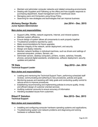 Page 2 of 3
 Maintain and administer computer networks and related computing environments
 Dealing with Suppliers and Following up the offers and how supplier responds to
purchasing department, Asset management and IT warehouse stock
 Managing users and Computers using Group Policy
 Searching for new strategies and technologies that can improve business
Alchemy Design Studio Jan.2014 – Dec. 2015
Junior System Administrator
Main duties and responsibilities:
 Support LANs, WANs, network segments, Internet, and intranet systems
 Maintain system efficiency
 Ensure design of system allows all components to work properly together
 Troubleshoot problems reported by users
 Make recommendations for future upgrades
 Maintain integrity of the network, server deployment, and security
 Design and deploy networks
 Maintain network facilities in individual machines, such as drivers and settings of
personal computers, printers, Servers, etc…
 Administer servers, desktop computers, printers, routers, switches, firewalls,
phones, personal digital assistants, smartphones, software deployment, security
updates and patches
TE Data Sep.2012– Jan. 2014
Technical Support Leader
Main duties and responsibilities:
 Leading and mentoring the Technical Support Team, performing scheduled staff
reviews, communicating and adhering to new procedures, policies and goals
 Monitoring queues and assisting with daily goals and conducting quality control to
reduce errors to improve procedures
 Establishing recommending and implementing policies to ensure quality, timely
and efficient design of customer oriented services
 Auditing customer accounts to ensure accuracy of information
 Handling escalated issues from customers
Ritsol IT Solution Nov.2012– Dec. 2013
Technical Support
Main duties and responsibilities:
 Installing and configuring computer hardware operating systems and applications;
 Troubleshooting system and network problems and diagnosing and solving
hardware or software faults;
 