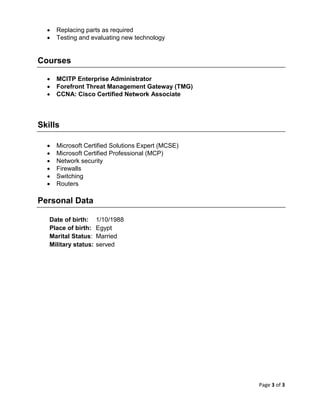 Page 3 of 3
 Replacing parts as required
 Testing and evaluating new technology
Courses
 MCITP Enterprise Administrator
 Forefront Threat Management Gateway (TMG)
 CCNA: Cisco Certified Network Associate
Skills
 Microsoft Certified Solutions Expert (MCSE)
 Microsoft Certified Professional (MCP)
 Network security
 Firewalls
 Switching
 Routers
Personal Data
Date of birth: 1/10/1988
Place of birth: Egypt
Marital Status: Married
Military status: served
 