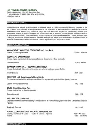 LUIS FERNANDO BRINGAS EGUSQUIZA
Calle Loma Amorosa # 220 – 003, Surco, Lima, Perú
T : 652-9094 (casa), C : 99 961 0566, RPM : # 99 961 0566
lbringa@pucp.edu.pe
RESUMEN PROFESIONAL
Ingeniero Industrial, Magister en Administración de Negocios, Master en Dirección Comercial y Marketing, Postgrado en RR.
HH. y Calidad Total, Certificado en Manejo de Dinámicas, con experiencia en Recursos Humanos, Desarrollo del Potencial,
Relaciones Públicas, Negociación y consultoría. Integro, decidido, orientado a las personas, perseverante, proactivo, gran
comunicador, vocación de servicio, innovador, auto motivado, enfocado en resultados exitosos mediante el liderazgo gerencial
de equipos interfuncionales a través del coaching, motivación, potencial humano y bandas salariales. Dominio del idioma inglés
y portugués así como del ambiente Microsoft. Preparado a trabajar bajo presión y con entrenamiento especial en la toma de
decisiones. Una carrera que evidencia creatividad, constancia y habilidad para adaptarse al cambio.
EXPERIENCIA PROFESIONAL
MANAGEMENT Y MARKETING CONSULTING SAC; Lima, Perú
Director, Consultor y facilitador 2014 – a la Fecha
MULTIVALVE - LATIN AMERICA
Empresa Inglesa representante de Marcas para Sectores: Saneamiento y Riego tecnificado.
Gerente Comercial 2008 – A la fecha
CERAMICA LUMAR S.R.L. – BOLIVIA PAR MERCOSUR
Empresa dedicada a la elaboración de Cerámicos para la Construcción con sede en Bolivia.
Director Ejecutivo 2004 – 2006
INDUSTRIAS LAS; Santa Cruz de la Sierra, Bolivia
Empresa dedicada a la fabricación y comercialización de productos agroindustriales, jugos y gaseosas
Gerente nacional de Comercio 1992 - 1996
GRUPO INCA KOLA; Lima, Perú
Empresa nacional líder en el sector gaseosas
Gerente Comercial 1988 – 1992
SHELL DEL PERU; Lima, Perú
Empresa Líder Mundial en fabricación y Comercialización de Hidrocarburos y derivados como Lubricantes, gasolinas
y grasas
Apoderado Regional 1981 – 1988
PONTIFICIA UNIVERSIDAD CATOLICA DEL PERU; Lima, Perú
Docente y Coordinador de Cursos - Facultad de Ciencias e Ingeniería 1989 – A la fecha
Docente 1989 – A la fecha
EXPERIENCIA DOCENTE
 