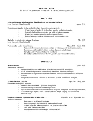 LUIS SIMO ROYO
665 NE 83rd
Terr  Miami, FL 33138  (561) 702-2075  luissimo3@gmail.com
EDUCATION
Master ofBusiness Administration, Specialization in International Business
Lynn University, Boca Raton, FL August 2014
Created marketing plan for the product Crockpot Cuisine (consulting project)
 Worked hand on hand with the Crockpot team for product optimization
 Established advertising, promotion and public relations strategies
 Worked on customer acquisition and retention techniques
 Researched target markets,consumer needs and consumer wants
Bachelor ofArts in International Relations May 2013
Lynn University, Boca Raton, FL
Participated in Model United Nations March 2010 – March 2011
• Represented countries in discussions on topic of extreme poverty and water sanitation.
 Researched and formulated political positions based on actualpolicies
• Served as United Nations Mediator to roundtable
 Ensured peaceful settlements of disputes, conflict prevention and resolution
EXPERIENCE
Newlink Group October 2015
Social Media Executive
 Design and execution of social media strategies to reach specific brand goals.
 Social media management for clients through specialized marketing strategies.
 Creation of micro-segmented audiences to maximize the relevance and impact of distributed
contents.
 Design of custom content calendars for influencers to use in social media strategies.
Perimeter Global Logistics April 2014 – May 2015
Operations and Logistics Manager
 Domestic and International Operations management
 Inventory Management and Warehouse Operations
 Specialized in data administration and inventory programs through the use of computer systems.
 Account Manager (Spirit Airlines, Rosewood Hotels, Origin Display and Fixtures and
Precision Pet).
Office of Admission, Lynn University, Boca Raton, FL September 2011 – September 2012
Student Ambassador
• Telecounselor at Office of Admission
 Contacted prospective students via phone call and email
 Answer multi-line phone and transfer it to the appropriate office
 Tour guide for university visits
 Gave prospective students an insight on university life
 