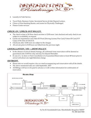 • Laundry & Valet Service.
• Travel Desk, Business Center, Secretarial Service & Safe Deposit Lockers.
• Choice of Non-Smoking Rooms, and rooms for Physically Challenged.
• Fitness Centre services
CHECK-IN / CHECK-OUT POLICY:
• The check in time is 24 Hour check out time is 12:00 noon. Late checkout and early check in are
subject to availability on request.
• Guests are requested to carry their ID Proof (Driving License/Pan Card/Voters ID Card/P.P
Copy) at the time of Check In.
• Checkouts after 12:00 noon are subject to the charges.
• All arrivals prior to 8.00 hours are billed from the previous night.
CANCELLATION / NO – SHOW POLICY
• In the absence of arrival details/timings, all confirmed room reservation will be deemed as
guaranteed unto 16.00 hrs only and may be released thereafter.
• In case of a no show or Non Cancellation of a Guaranteed Reservation at least 48 hours prior to
arrival will attract one night Retention charge.
PAYMENT
• Please note we would require a fax or e-mail accompanying each reservation with all the details.
• The above mentioned rates are valid September, 2017
• All Billings will have to be paid in advance or with written information for confirmation of
reservation.
Sy.No.43, Kundalahalli Gate, Marathahalli, Bangalore-560037
Ph: 080-46417000
 
