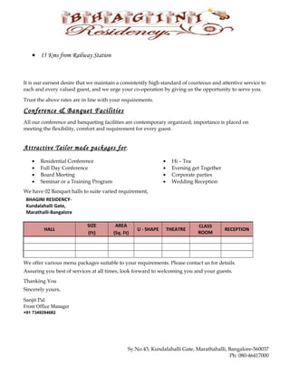 • 15 Kms from Railway Station
It is our earnest desire that we maintain a consistently high standard of courteous and attentive service to
each and every valued guest, and we urge your co-operation by giving us the opportunity to serve you.
Trust the above rates are in line with your requirements.
Conference & Banquet Facilities
All our conference and banqueting facilities are contemporary organized; importance is placed on
meeting the flexibility, comfort and requirement for every guest.
Attractive Tailor made packages for;
• Residential Conference
• Full Day Conference
• Board Meeting
• Seminar or a Training Program
• Hi – Tea
• Evening get Together
• Corporate parties
• Wedding Reception
We have 02 Banquet halls to suite varied requirement,
BHAGINI RESIDENCY-
Kundalahalli Gate,
Marathalli-Bangalore
HALL
SIZE AREA
U - SHAPE THEATRE
CLASS
ROOM
RECEPTION
(Ft) (Sq. Ft)
We offer various menu packages suitable to your requirements. Please contact us for details.
Assuring you best of services at all times, look forward to welcoming you and your guests.
Thanking You
Sincerely yours,
Sanjit Pal
Front Office Manager
+91 7349294682
Sy.No.43, Kundalahalli Gate, Marathahalli, Bangalore-560037
Ph: 080-46417000
 