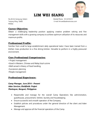LIM WEI SIANG
No.28-24, Kampung Hailam Mobile Phone: 012-6725311
Tanjung Kling, 76400 E-mail: lim.wei@adenservices.com
Melaka
Career Objective:
Obtain a challenging leadership position applying creative problem solving and fine
management skills with a growing company to achieve optimum utilization of its resources and
maximum profits.
Professional Profile:
Familiar from small to large establishment daily operational tasks I have been trained from a
kitchen mass production to a fine dining kitchen. Versatile to perform in a highly pressured
environment.
Core Professional Competencies:
• Project management
•Good in Western, Chinese and Malay local cuisine
•Well versed in theory of food handling
•Succession planning
•People management
Professional Experience:
Camp Manager, June 2014 – Present
Aden Services /Goldfields Project
Mankayan, Benguet, Philippines
 Responsible and manage for the overall Camp Operations like administration,
guesthouses, procurement, kitchen, laundry and housekeeping.
 Ensure successful and smooth operation of the Company.
 Establish policies and procedures under the general direction of the client and Aden
Management.
 Manage and approve all the financial operations of the Camp.
 