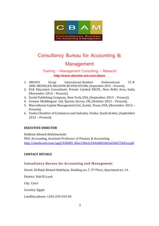 Consultancy Bureau for Accounting &
Management
Training – Management Consulting – Research
http://www.cbamtcr.wix.com/cbam
3
1. AREOPA Group International, Rembert Dodoensstraat 37, B-
2800, MECHELEN, BELGIUM, BE 0450.925.086, (September 2015 – Present).
2. ELK Education Consultants Private Limited EECPL, New Delhi Area, India,
(November 2014 – Present).
3. David Publishing Company, New York, USA, (September 2013 – Present).
4. Comms Multilingual Ltd, Epsom, Surrey, UK, (October 2013 – Present).
5. Macrotheme Capital Management LLC, Austin, Texas, USA, (November 2012 –
Present).
6. Yanbu Chamber of Commerce and Industry, Yanbu, Saudi Arabia, (September
2012 – Present).
EXECUTIVE DIRECTOR
Haitham Ahmed Abdelmoneim
PhD. Accounting, Assistant Professor of Finance & Accounting
http://media.wix.com/ugd/428d85_f8ae13b62c544efd81db5a036b75d41a.pdf
CONTACT DETAILS
Consultancy Bureau for Accounting and Management
Street: Al-Batal Ahmed Abdelaziz, Building no. 7, 5th Floor, Apartment no. 14.
District: Bab El-Look
City: Cairo
Country: Egypt
Landline phone: +202-239-265-04
 