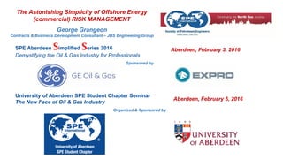 The Astonishing Simplicity of Offshore Energy
(commercial) RISK MANAGEMENT
George Grangeon
Contracts & Business Development Consultant – JBS Engineering Group
University of Aberdeen SPE Student Chapter Seminar
The New Face of Oil & Gas Industry
Organized & Sponsored by
Aberdeen, February 5, 2016
SPE Aberdeen Simplified Series 2016
Demystifying the Oil & Gas Industry for Professionals
Aberdeen, February 3, 2016
Sponsored by
 