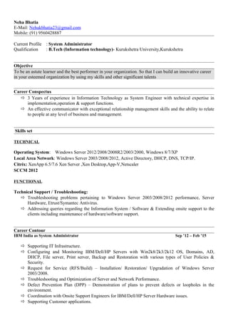 Neha Bhatia
E-Mail: Nehakbhatia23@gmail.com
Mobile: (91) 9560428887
Current Profile : System Administrator
Qualification : B.Tech (Information technology)- Kurukshetra University,Kurukshetra
Objective
To be an astute learner and the best performer in your organization. So that I can build an innovative career
in your esteemed organization by using my skills and other significant talents
Career Conspectus
 3 Years of experience in Information Technology as System Engineer with technical expertise in
implementation,operation & support functions.
 An effective communicator with exceptional relationship management skills and the ability to relate
to people at any level of business and management.
Skills set
TECHNICAL
Operating System: Windows Server 2012/2008/2008R2/2003/2000, Windows 8/7/XP
Local Area Network: Windows Server 2003/2008/2012, Active Directory, DHCP, DNS, TCP/IP.
Citrix: XenApp 6.5/7.6 Xen Server ,Xen Desktop,App-V,Netscaler
SCCM 2012
FUNCTIONAL
Technical Support / Troubleshooting:
 Troubleshooting problems pertaining to Windows Server 2003/2008/2012 performance, Server
Hardware, Etrust/Symantec Antivirus.
 Addressing queries regarding the Information System / Software & Extending onsite support to the
clients including maintenance of hardware/software support.
Career Contour
IBM India as System Administrator Sep ’12 – Feb ’15
 Supporting IT Infrastructure.
 Configuring and Monitoring IBM/Dell/HP Servers with Win2k8/2k3/2k12 OS, Domains, AD,
DHCP, File server, Print server, Backup and Restoration with various types of User Policies &
Security.
 Request for Service (RFS/Build) – Installation/ Restoration/ Upgradation of Windows Server
2003/2008.
 Troubleshooting and Optimization of Server and Network Performance.
 Defect Prevention Plan (DPP) – Demonstration of plans to prevent defects or loopholes in the
environment.
 Coordination with Onsite Support Engineers for IBM/Dell/HP Server Hardware issues.
 Supporting Customer applications.
 