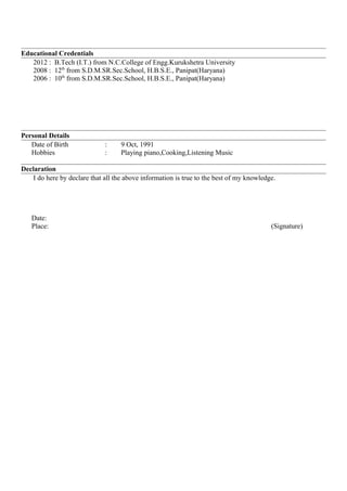 Educational Credentials
2012 : B.Tech (I.T.) from N.C.College of Engg.Kurukshetra University
2008 : 12th
from S.D.M.SR.Sec.School, H.B.S.E., Panipat(Haryana)
2006 : 10th
from S.D.M.SR.Sec.School, H.B.S.E., Panipat(Haryana)
Personal Details
Date of Birth : 9 Oct, 1991
Hobbies : Playing piano,Cooking,Listening Music
Declaration
I do here by declare that all the above information is true to the best of my knowledge.
Date:
Place: (Signature)
 