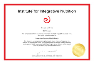 Institute for Integrative Nutrition
This is to certify that
Gianna Lupo
has completed sufficient course requirements in the HCTP July 2015 Course to work
with clients professionally as an
Integrative Nutrition Health Coach
The student is currently completing the Health Coach Training Program at the
Institute for Integrative Nutrition, studying traditional and modern nutrition theories,
contemporary health issues, and health coaching. A formal diploma will be issued
upon the student's graduation from the course.
JOSHUA ROSENTHAL, FOUNDER AND DIRECTOR
 