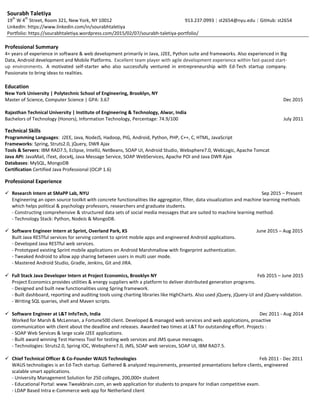 Sourabh Taletiya
19
th
W 4
th
Street, Room 321, New York, NY 10012 913.237.0993 | st2654@nyu.edu | GitHub: st2654
LinkedIn: https://www.linkedin.com/in/sourabhtaletiya
Portfolio: https://sourabhtaletiya.wordpress.com/2015/02/07/sourabh-taletiya-portfolio/
Professional Summary
4+ years of experience in software & web development primarily in Java, J2EE, Python suite and frameworks. Also experienced in Big
Data, Android development and Mobile Platforms. Excellent team player with agile development experience within fast-paced start-
up environments. A motivated self-starter who also successfully ventured in entrepreneurship with Ed-Tech startup company.
Passionate to bring ideas to realities.
Education
New York University | Polytechnic School of Engineering, Brooklyn, NY
Master of Science, Computer Science | GPA: 3.67 Dec 2015
Rajasthan Technical University | Institute of Engineering & Technology, Alwar, India
Bachelors of Technology (Honors), Information Technology, Percentage: 74.9/100 July 2011
Technical Skills
Programming Languages: J2EE, Java, NodeJS, Hadoop, PIG, Android, Python, PHP, C++, C, HTML, JavaScript
Frameworks: Spring, Struts2.0, jQuery, DWR Ajax
Tools & Servers: IBM RAD7.5, Eclipse, IntelliJ, NetBeans, SOAP UI, Android Studio, Websphere7.0, WebLogic, Apache Tomcat
Java API: JavaMail, iText, docx4j, Java Message Service, SOAP WebServices, Apache POI and Java DWR Ajax
Databases: MySQL, MongoDB
Certification Certified Java Professional (OCJP 1.6)
Professional Experience
 Research Intern at SMaPP Lab, NYU Sep 2015 – Present
Engineering an open source toolkit with concrete functionalities like aggregator, filter, data visualization and machine learning methods
which helps political & psychology professors, researchers and graduate students.
- Constructing comprehensive & structured data sets of social media messages that are suited to machine learning method.
- Technology Stack: Python, NodeJs & MongoDB.
 Software Engineer Intern at Sprint, Overland Park, KS June 2015 – Aug 2015
Built Java RESTful services for serving content to sprint mobile apps and engineered Android applications.
- Developed Java RESTful web services.
- Prototyped existing Sprint mobile applications on Android Marshmallow with fingerprint authentication.
- Tweaked Android to allow app sharing between users in multi user mode.
- Mastered Android Studio, Gradle, Jenkins, Git and JIRA.
 Full Stack Java Developer Intern at Project Economics, Brooklyn NY Feb 2015 – June 2015
Project Economics provides utilities & energy suppliers with a platform to deliver distributed generation programs.
- Designed and built new functionalities using Spring framework.
- Built dashboard, reporting and auditing tools using charting libraries like HighCharts. Also used jQuery, jQuery-UI and jQuery-validation.
- Writing SQL queries, shell and Maven scripts.
 Software Engineer at L&T InfoTech, India Dec 2011 - Aug 2014
Worked for Marsh & McLennan, a Fortune500 client. Developed & managed web services and web applications, proactive
communication with client about the deadline and releases. Awarded two times at L&T for outstanding effort. Projects :
- SOAP Web Services & large scale J2EE applications.
- Built award winning Test Harness Tool for testing web services and JMS queue messages.
- Technologies: Struts2.0, Spring IOC, Websphere7.0, JMS, SOAP web services, SOAP UI, IBM RAD7.5.
 Chief Technical Officer & Co-Founder WAUS Technologies Feb 2011 - Dec 2011
WAUS technologies is an Ed-Tech startup. Gathered & analyzed requirements, presented presentations before clients, engineered
scalable smart applications.
- University Management Solution for 250 colleges, 200,000+ student
- Educational Portal: www.Tweakbrain.com, an web application for students to prepare for Indian competitive exam.
- LDAP Based Intra e-Commerce web app for Netherland client
 