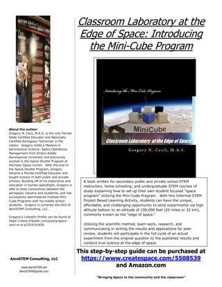 “Bringing Space to the community and the classroom”
This step-by-step guide can be purchased at
https://www.createspace.com/5508539
and Amazon.com
Classroom Laboratory at the
Edge of Space: Introducing
the Mini-Cube Program
About the author:
Gregory N. Cecil, M.A.S. is the only Florida
State Certified Educator and Nationally
Certified Aerospace Technician in the
nation. Gregory holds a Masters in
Aeronautical Science: Space Operations
Management from Embry-Riddle
Aeronautical University and previously
worked in the Space Shuttle Program at
Kennedy Space Center. After the end of
the Space Shuttle Program, Gregory
became a Florida Certified Educator and
taught science in both public and private
schools. Building off of his experience and
education in human spaceflight, Gregory is
able to draw connections between the
aerospace industry and academia, and has
successfully administered multiple Mini-
Cube Programs with his middle school
students. Gregory is currently the CEO of
AeroSTEM Consulting, LLC.
Gregory's LinkedIn Profile can be found at
https://www.linkedin.com/pub/gregory-
cecil-m-a-s/25/97a/930
www.AeroSTEM.net
AeroSTEM@gmail.com
AeroSTEM Consulting, LLC
A book written for secondary public and private school STEM
instructors, home schooling, and undergraduate STEM courses of
study explaining how to set up their own student focused "space
program" utilizing the Mini-Cube Program. With this Informal STEM
Project Based Learning Activity, students can have the unique,
affordable, and challenging opportunity to send experiments via high
altitude balloon to an altitude of 100,000 feet (20 miles or 32 km),
commonly known as the "edge of space."
Utilizing the scientific method, team work, research, and
communicating in writing the results and applications for peer
review, students will participate in the full cycle of an actual
experiment from the original question to the published results and
conduct true science at the edge of space.
 