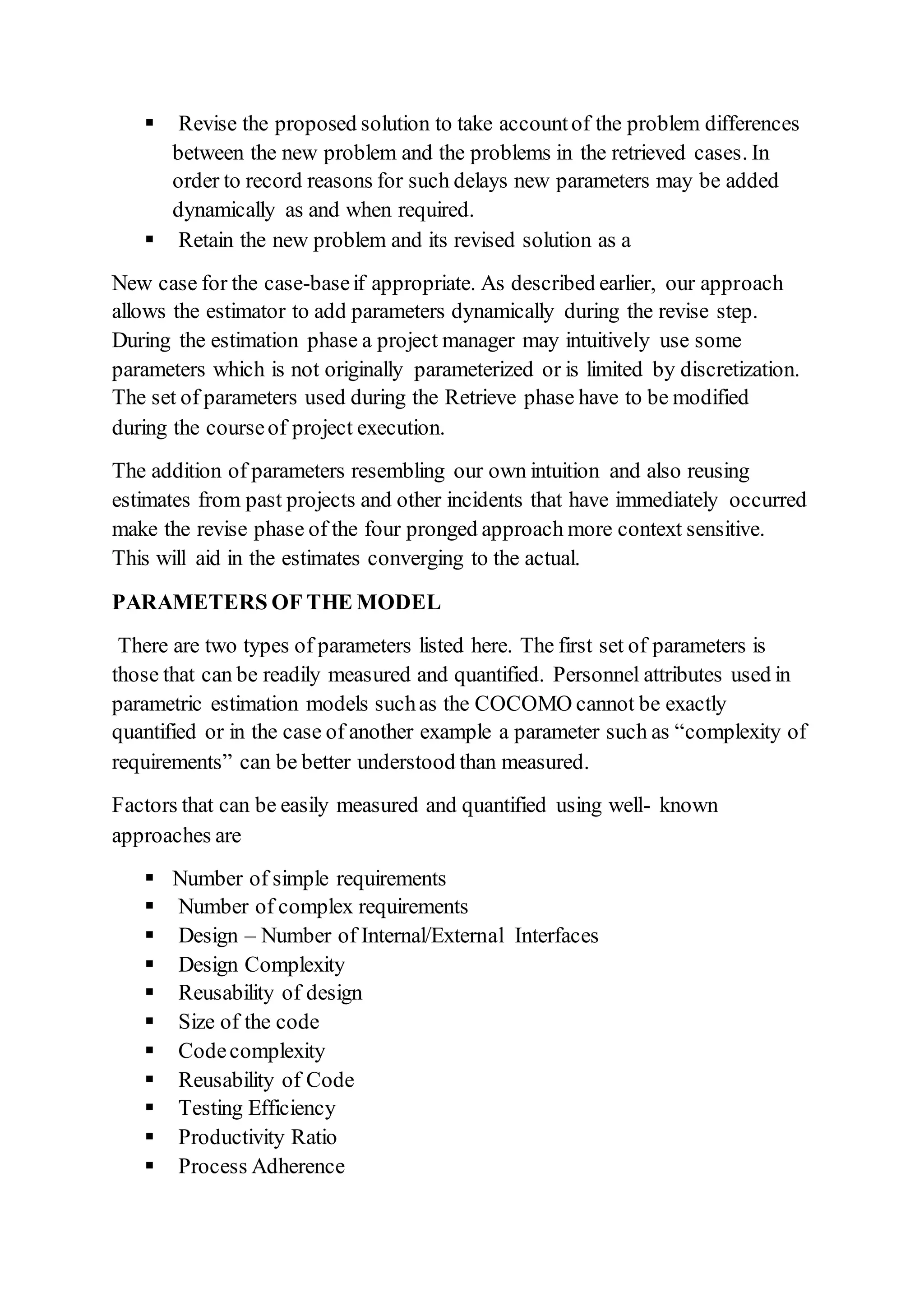  Revise the proposed solution to take accountof the problem differences
between the new problem and the problems in the retrieved cases. In
order to record reasons for such delays new parameters may be added
dynamically as and when required.
 Retain the new problem and its revised solution as a
New case for the case-baseif appropriate. As described earlier, our approach
allows the estimator to add parameters dynamically during the revise step.
During the estimation phase a project manager may intuitively use some
parameters which is not originally parameterized or is limited by discretization.
The set of parameters used during the Retrieve phase have to be modified
during the courseof project execution.
The addition of parameters resembling our own intuition and also reusing
estimates from past projects and other incidents that have immediately occurred
make the revise phase of the four pronged approach more context sensitive.
This will aid in the estimates converging to the actual.
PARAMETERS OF THE MODEL
There are two types of parameters listed here. The first set of parameters is
those that can be readily measured and quantified. Personnel attributes used in
parametric estimation models suchas the COCOMO cannot be exactly
quantified or in the case of another example a parameter such as “complexity of
requirements” can be better understood than measured.
Factors that can be easily measured and quantified using well- known
approaches are
 Number of simple requirements
 Number of complex requirements
 Design – Number of Internal/External Interfaces
 Design Complexity
 Reusability of design
 Size of the code
 Codecomplexity
 Reusability of Code
 Testing Efficiency
 Productivity Ratio
 Process Adherence
 