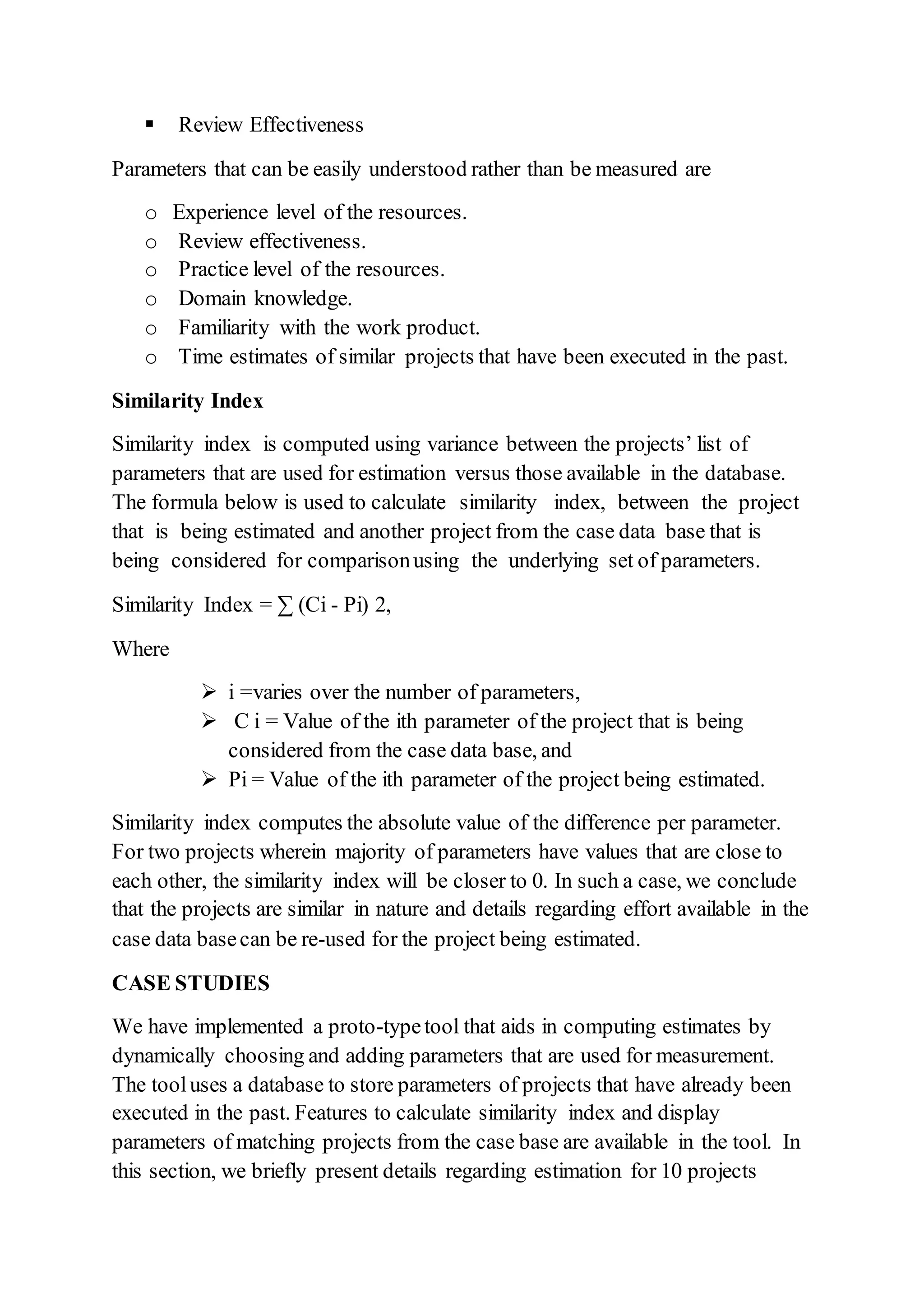  Review Effectiveness
Parameters that can be easily understood rather than be measured are
o Experience level of the resources.
o Review effectiveness.
o Practice level of the resources.
o Domain knowledge.
o Familiarity with the work product.
o Time estimates of similar projects that have been executed in the past.
Similarity Index
Similarity index is computed using variance between the projects’ list of
parameters that are used for estimation versus those available in the database.
The formula below is used to calculate similarity index, between the project
that is being estimated and another project from the case data base that is
being considered for comparisonusing the underlying set of parameters.
Similarity Index = ∑ (Ci - Pi) 2,
Where
 i =varies over the number of parameters,
 C i = Value of the ith parameter of the project that is being
considered from the case data base, and
 Pi = Value of the ith parameter of the project being estimated.
Similarity index computes the absolute value of the difference per parameter.
For two projects wherein majority of parameters have values that are close to
each other, the similarity index will be closer to 0. In such a case, we conclude
that the projects are similar in nature and details regarding effort available in the
case data basecan be re-used for the project being estimated.
CASE STUDIES
We have implemented a proto-typetool that aids in computing estimates by
dynamically choosing and adding parameters that are used for measurement.
The tooluses a database to store parameters of projects that have already been
executed in the past. Features to calculate similarity index and display
parameters of matching projects from the case base are available in the tool. In
this section, we briefly present details regarding estimation for 10 projects
 