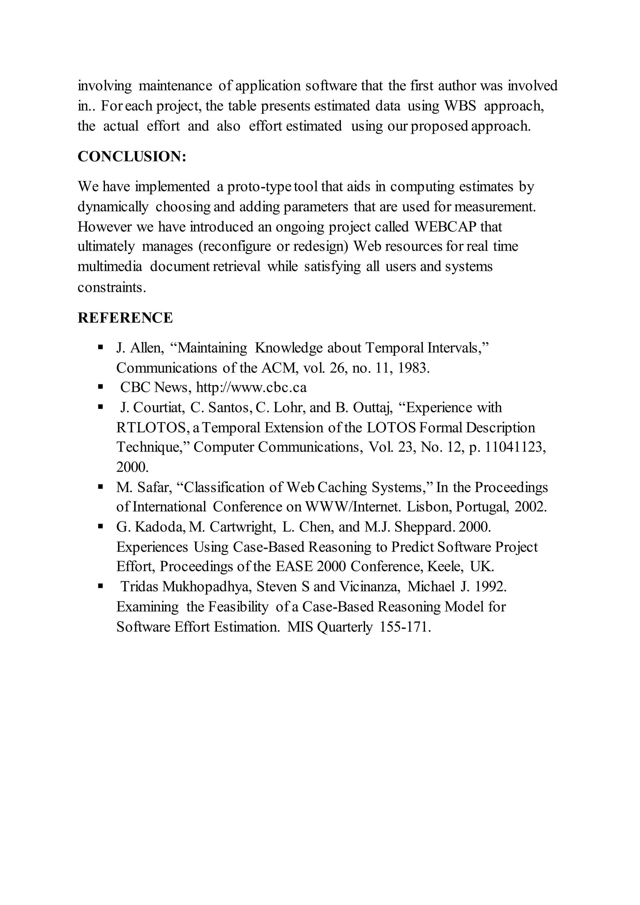 involving maintenance of application software that the first author was involved
in.. Foreach project, the table presents estimated data using WBS approach,
the actual effort and also effort estimated using our proposed approach.
CONCLUSION:
We have implemented a proto-typetool that aids in computing estimates by
dynamically choosing and adding parameters that are used for measurement.
However we have introduced an ongoing project called WEBCAP that
ultimately manages (reconfigure or redesign) Web resources for real time
multimedia document retrieval while satisfying all users and systems
constraints.
REFERENCE
 J. Allen, “Maintaining Knowledge about Temporal Intervals,”
Communications of the ACM, vol. 26, no. 11, 1983.
 CBC News, http://www.cbc.ca
 J. Courtiat, C. Santos, C. Lohr, and B. Outtaj, “Experience with
RTLOTOS, aTemporal Extension of the LOTOS Formal Description
Technique,” Computer Communications, Vol. 23, No. 12, p. 11041123,
2000.
 M. Safar, “Classification of Web Caching Systems,” In the Proceedings
of International Conference on WWW/Internet. Lisbon, Portugal, 2002.
 G. Kadoda, M. Cartwright, L. Chen, and M.J. Sheppard. 2000.
Experiences Using Case-Based Reasoning to Predict Software Project
Effort, Proceedings of the EASE 2000 Conference, Keele, UK.
 Tridas Mukhopadhya, Steven S and Vicinanza, Michael J. 1992.
Examining the Feasibility of a Case-Based Reasoning Model for
Software Effort Estimation. MIS Quarterly 155-171.
 