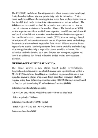 The COCOMO model uses discrete parameters about resources and developed.
A size based model uses size and productivity ratio for estimation. A size
based model would hence be most applicable when there are large team sizes so
that the skill level or the productivity ratio measurements are normalized. The
WBS uses an experiential method for estimation where there are no rules to
correlate a task or a sub task to the number of hours. The limitations of WBS
are that experts cannot have multi domain expertise. As different models would
work well under different scenarios, a combination based estimation approach
that combines the expert estimation model (WBS) with an analogy based
technique would make estimation more robust. We present a new methodology
for estimation that combines approaches from several different models. In our
approach, we use the standard parameters from various available methods along
with analogy based technique to provide context sensitive estimates. The
estimation methods found to be in most frequent use are expert judgment and
there is no evidence that formal estimation models lead to more accurate
estimates.
METHODS OF EXISTING ESTIMATION
The project involves a new internet based portal for recruitments.
Information about interviews conducted, interviewers, applicants are kept in a
MS-ACCESS database. In addition access should be provided via a web form
to update interview status. We present details regarding estimation of effort
required using three different approaches:using COCOMO model, model based
on function points and using WorkBreakdown Structure (WBS).
Estimation based on function points:
UFP = 120; LOC=5900; Productivity ratio = 10 tested lines/hour.
Effort required = 590 hours
Estimation based on COCOMO model:
Effort = (2.4) * (5.9) exp 1.05 = 120 hours
Estimation based on WBS:
 