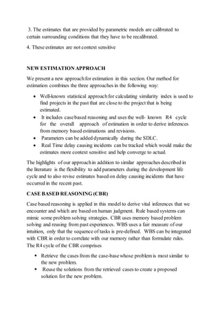 3. The estimates that are provided by parametric models are calibrated to
certain surrounding conditions that they have to be recalibrated.
4. These estimates are not context sensitive
NEW ESTIMATION APPROACH
We present a new approachfor estimation in this section. Our method for
estimation combines the three approaches in the following way:
 Well-known statistical approachfor calculating similarity index is used to
find projects in the past that are close to the project that is being
estimated.
 It includes casebased reasoning and uses the well- known R4 cycle
for the overall approach of estimation in order to derive inferences
from memory based estimations and revisions.
 Parameters can be added dynamically during the SDLC.
 Real Time delay causing incidents can be tracked which would make the
estimates more context sensitive and help converge to actual.
The highlights of our approachin addition to similar approaches described in
the literature is the flexibility to add parameters during the development life
cycle and to also revise estimates based on delay causing incidents that have
occurred in the recent past.
CASE BASED REASONING (CBR)
Case based reasoning is applied in this model to derive vital inferences that we
encounter and which are based on human judgment. Rule based systems can
mimic some problem solving strategies. CBR uses memory based problem
solving and reusing from past experiences. WBS uses a fair measure of our
intuition, only that the sequence of tasks is pre-defined. WBS can be integrated
with CBR in order to correlate with our memory rather than formulate rules.
The R4 cycle of the CBR comprises
 Retrieve the cases from the case-basewhose problem is most similar to
the new problem.
 Reuse the solutions from the retrieved cases to create a proposed
solution for the new problem.
 