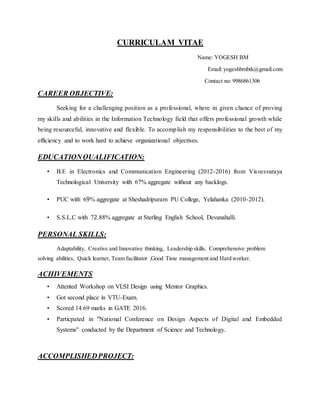 CURRICULAM VITAE
Name: YOGESH BM
Email: yogeshbmbtk@gmail.com
Contact no: 9986861306
CAREER OBJECTIVE:
Seeking for a challenging position as a professional, where in given chance of proving
my skills and abilities in the Information Technology field that offers professional growth while
being resourceful, innovative and flexible. To accomplish my responsibilities to the best of my
efficiency and to work hard to achieve organizational objectives.
EDUCATIONQUALIFICATION:
• B.E in Electronics and Communication Engineering (2012-2016) from Visvesvaraya
Technological University with 67% aggregate without any backlogs.
• PUC with 69% aggregate at Sheshadripuram PU College, Yelahanka (2010-2012).
• S.S.L.C with 72.88% aggregate at Sterling English School, Devanahalli.
PERSONAL SKILLS:
Adaptability, Creative and Innovative thinking, Leadership skills, Comprehensive problem
solving abilities, Quick learner, Team facilitator ,Good Time management and Hard worker.
ACHIVEMENTS
• Attented Workshop on VLSI Design using Mentor Graphics.
• Got second place in VTU-Exam.
• Scored 14.69 marks in GATE 2016.
• Particpated in "National Conference on Design Aspects of Digital and Embedded
Systems" conducted by the Department of Science and Technology.
ACCOMPLISHEDPROJECT:
 