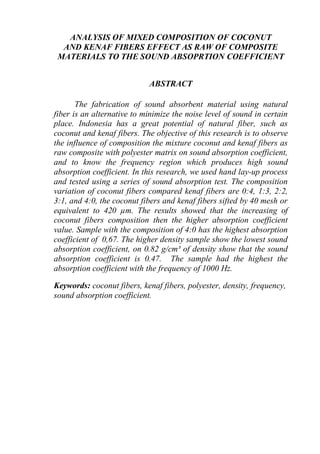 ANALYSIS OF MIXED COMPOSITION OF COCONUT
AND KENAF FIBERS EFFECT AS RAW OF COMPOSITE
MATERIALS TO THE SOUND ABSOPRTION COEFFICIENT
ABSTRACT
The fabrication of sound absorbent material using natural
fiber is an alternative to minimize the noise level of sound in certain
place. Indonesia has a great potential of natural fiber, such as
coconut and kenaf fibers. The objective of this research is to observe
the influence of composition the mixture coconut and kenaf fibers as
raw composite with polyester matrix on sound absorption coefficient,
and to know the frequency region which produces high sound
absorption coefficient. In this research, we used hand lay-up process
and tested using a series of sound absorption test. The composition
variation of coconut fibers compared kenaf fibers are 0:4, 1:3, 2:2,
3:1, and 4:0, the coconut fibers and kenaf fibers sifted by 40 mesh or
equivalent to 420 µm. The results showed that the increasing of
coconut fibers composition then the higher absorption coefficient
value. Sample with the composition of 4:0 has the highest absorption
coefficient of 0,67. The higher density sample show the lowest sound
absorption coefficient, on 0.82 g/cm³ of density show that the sound
absorption coefficient is 0.47. The sample had the highest the
absorption coefficient with the frequency of 1000 Hz.
Keywords: coconut fibers, kenaf fibers, polyester, density, frequency,
sound absorption coefficient.
 