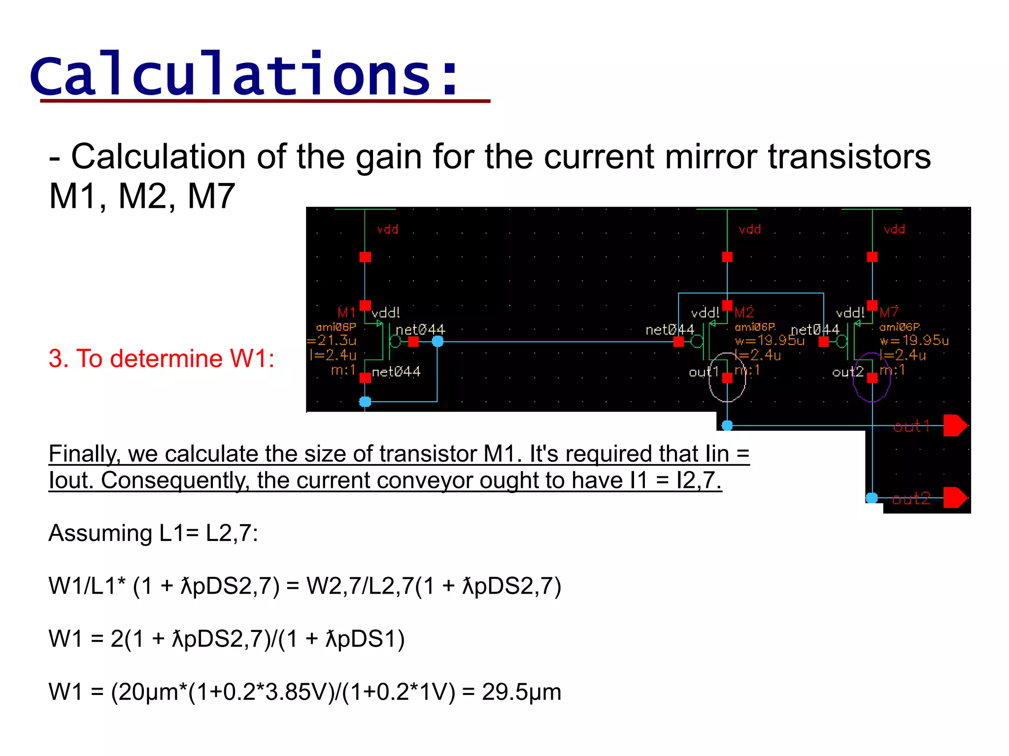 Calculations:
- Calculation of the gain for the current mirror transistors
M1, M2, M7
3. To determine W1:
Finally, we calculate the size of transistor M1. It's required that Iin =
Iout. Consequently, the current conveyor ought to have I1 = I2,7.
Assuming L1= L2,7:
W1/L1* (1 + ƛpDS2,7) = W2,7/L2,7(1 + ƛpDS2,7)
W1 = 2(1 + ƛpDS2,7)/(1 + ƛpDS1)
W1 = (20µm*(1+0.2*3.85V)/(1+0.2*1V) = 29.5µm
 