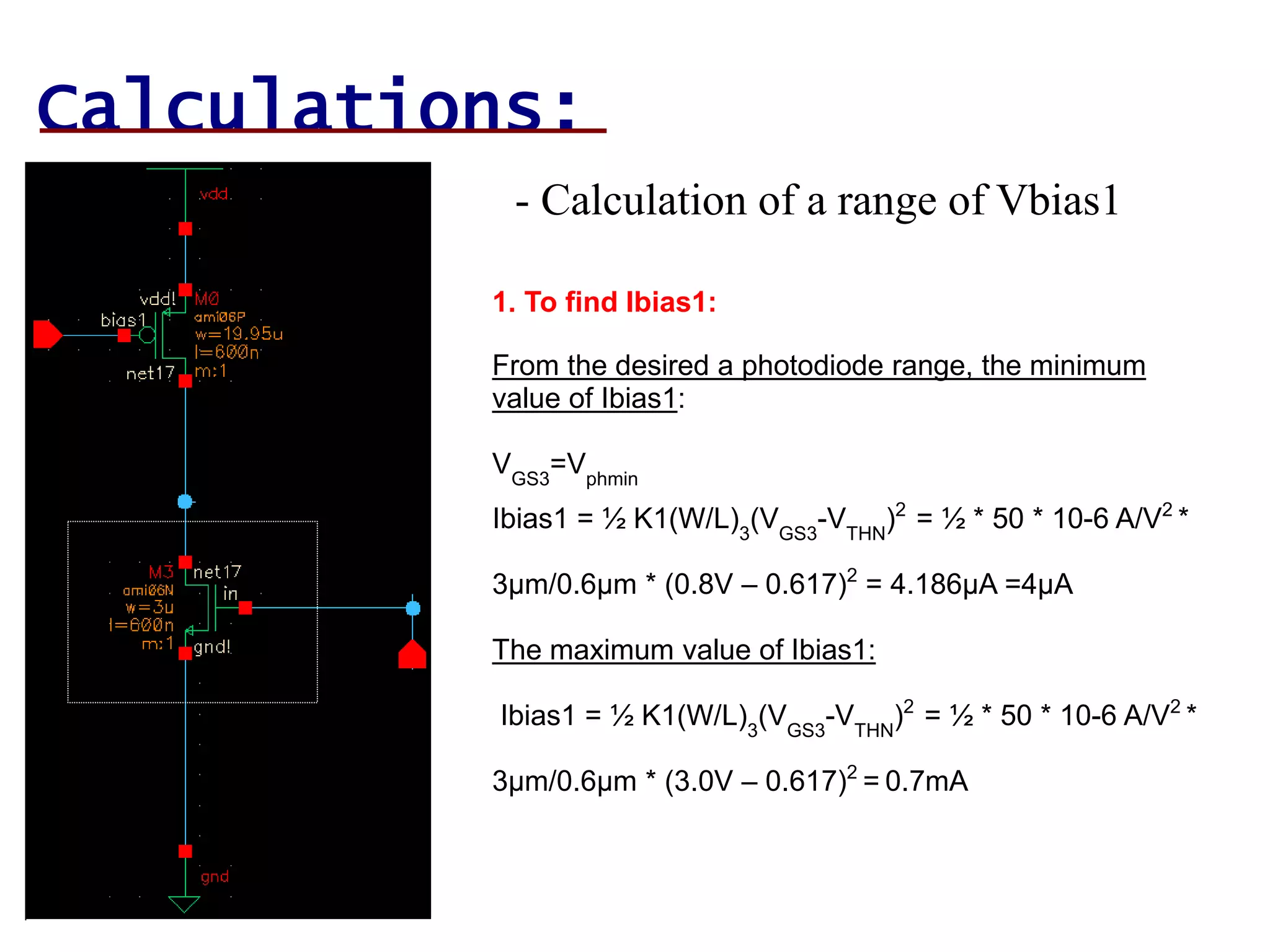Calculations:
- Calculation of a range of Vbias1
1. To find Ibias1:
From the desired a photodiode range, the minimum
value of Ibias1:
VGS3
=Vphmin
Ibias1 = ½ K1(W/L)3
(VGS3
-VTHN
)2
= ½ * 50 * 10-6 A/V2
*
3µm/0.6µm * (0.8V – 0.617)2
= 4.186µA =4µA
The maximum value of Ibias1:
Ibias1 = ½ K1(W/L)3
(VGS3
-VTHN
)2
= ½ * 50 * 10-6 A/V2
*
3µm/0.6µm * (3.0V – 0.617)2
= 0.7mA
 