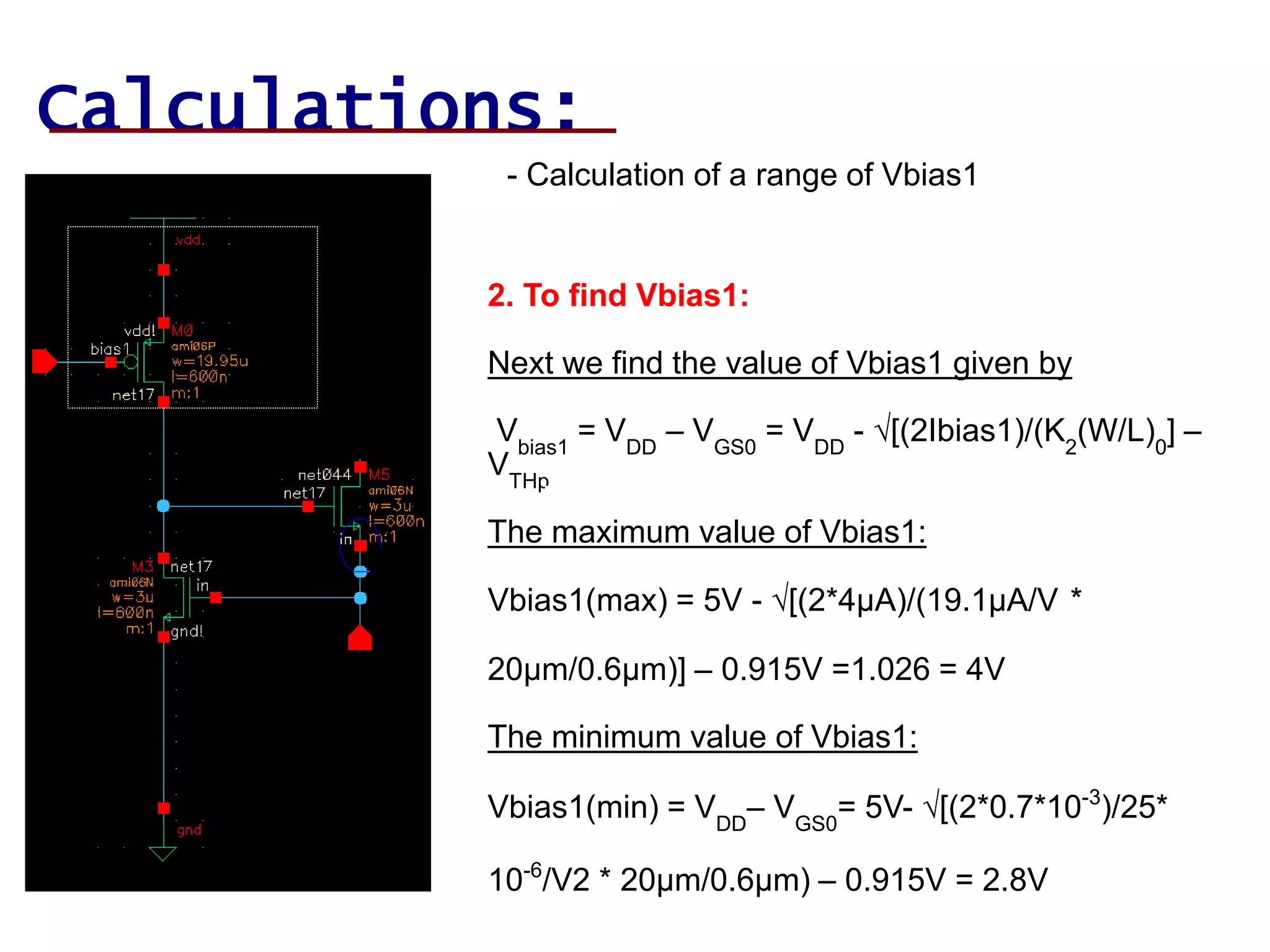 Calculations:
- Calculation of a range of Vbias1
2. To find Vbias1:
Next we find the value of Vbias1 given by
Vbias1
= VDD
– VGS0
= VDD
- √[(2Ibias1)/(K2
(W/L)0
] –
VTHp
Vbias1
= VDD
– VGS0
= VDD
- √[
(2Ibias1)/(K2
(W/L)0
] – VTHp
p
The maximum value of Vbias1:
Vbias1(max) = 5V - √[(2*4µA)/(19.1µA/V2*
20µm/0.6µm)] – 0.915V =1.026 = 4V
The minimum value of Vbias1:
Vbias1(min) = VDD
– VGS0
= 5V- √[(2*0.7*10-3
)/25*
10-6
/V2 * 20µm/0.6µm) – 0.915V = 2.8V
 