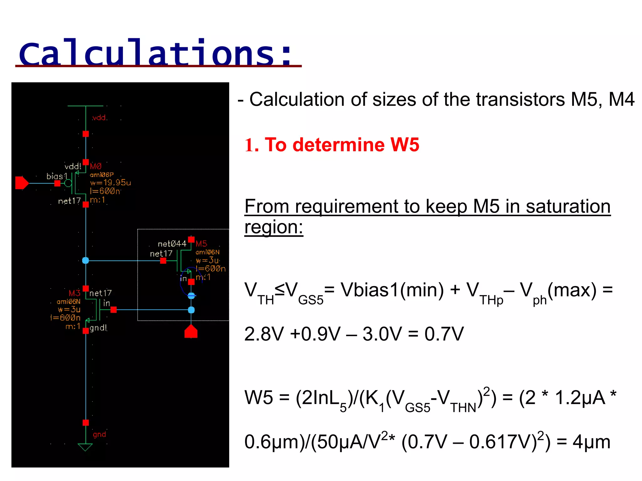 Calculations:
- Calculation of sizes of the transistors M5, M4
1. To determine W5
From requirement to keep M5 in saturation
region:
VTH
≤VGS5
= Vbias1(min) + VTHp
– Vph
(max) =
2.8V +0.9V – 3.0V = 0.7V
W5 = (2InL5
)/(K1
(VGS5
-VTHN
)2
) = (2 * 1.2µA *
0.6µm)/(50µA/V2
* (0.7V – 0.617V)2
) = 4µm
 