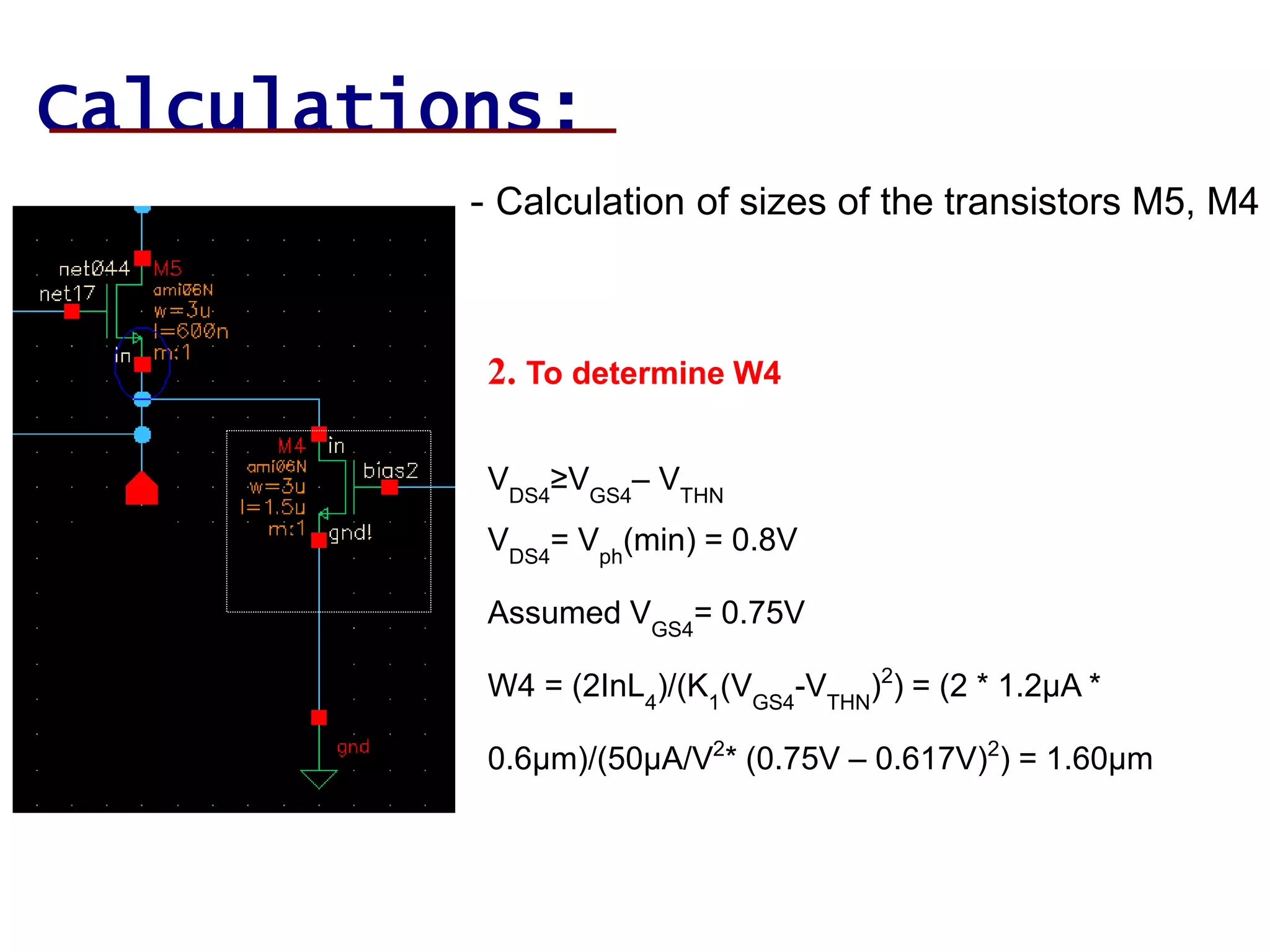 Calculations:
- Calculation of sizes of the transistors M5, M4
2. To determine W4
VDS4
≥VGS4
– VTHN
VDS4
= Vph
(min) = 0.8V
Assumed VGS4
= 0.75V
W4 = (2InL4
)/(K1
(VGS4
-VTHN
)2
) = (2 * 1.2µA *
0.6µm)/(50µA/V2
* (0.75V – 0.617V)2
) = 1.60µm
 