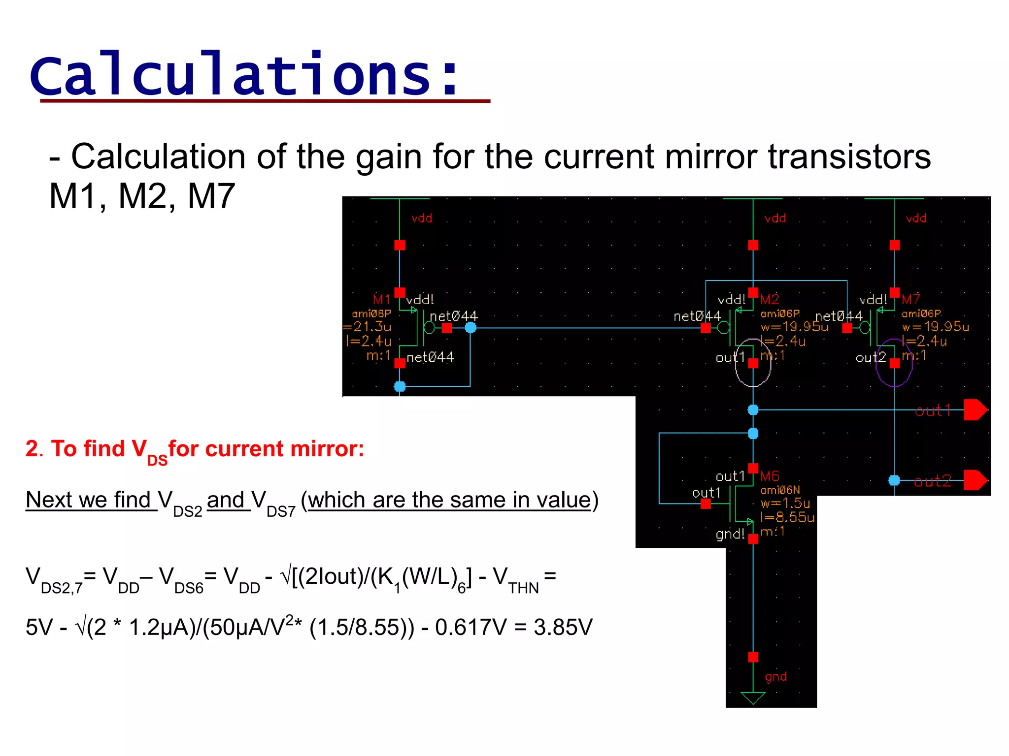 Calculations:
- Calculation of the gain for the current mirror transistors
M1, M2, M7
2. To find VDS
for current mirror:
Next we find VDS2
and VDS7
(which are the same in value)
VDS2,7
= VDD
– VDS6
= VDD
- √[(2Iout)/(K1
(W/L)6
] - VTHN
=
5V - √(2 * 1.2µA)/(50µA/V2
* (1.5/8.55)) - 0.617V = 3.85V
 