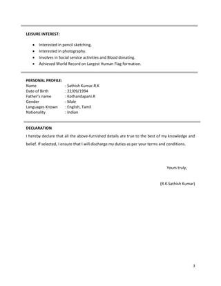 3
LEISURE INTEREST:
 Interested in pencil sketching.
 Interested in photography.
 Involves in Social service activities and Blood donating.
 Achieved World Record on Largest Human Flag formation.
PERSONAL PROFILE:
Name : Sathish Kumar.R.K
Date of Birth : 22/09/1994
Father’s name : Kothandapani.R
Gender : Male
Languages Known : English, Tamil
Nationality : Indian
DECLARATION
I hereby declare that all the above-furnished details are true to the best of my knowledge and
belief. If selected, I ensure that I will discharge my duties as per your terms and conditions.
Yours truly,
(R.K.Sathish Kumar)
 