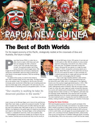 www.time.com/adsections
apua New Guinea (PNG) is a nation like no
other. Home to nearly 1,000 tribes–each with
their own language–this often unheard-of
country is the most culturally diverse place
on earth. Occupying the eastern half of New
Guinea, the world’s second-largest island, PNG
bridges the frontier between Asia and Oceania. Boasting eve-
rything from impenetrable, dense rain forest to blonde-sand
coral islands to snow-capped mountains, PNG has something
for everyone.
For visitors to the country, it is hard to know where to
start. PNG is broadly divided into four major areas. The Papua Region
sits on the southern coast. This seashore is, like the rest of the land,
immensely varied; tourists trek to Milne Bay to see its dazzling wood carv-
ings and ornate waga canoes, while guests in the west enjoy the unre-
strained freedom of wandering across its vast grassland plains. The north
coast is known as the Momase Region and is home to the world-famous
Sepik River mask makers, as well as the occasional crocodile. The High-
lands is located down the island’s spine and offers relief from the relent-
less heat of the seaside areas. With peaks as high as 14,793 feet (Mount
Wilhelm), the Highlands is the perfect region for intrepid eco-tourists who
don’t object to rock climbing. The Islands Region, to the northeast of the
mainland, is unbeatable for swimmers, divers and sunbathers alike.
Anthropologists and adventurous travelers are not Papua’s only visi-
tors, however. Scientists and eco-tourists both flock into the country to
see almost 800 types of birds, 200 species of mammals and
21,000 plants on offer. With the certainty of undocumented
organisms nesting deep in the island’s core, these numbers
grow every year. The Wildlife Conservation Society Asia
Program discovered 80 new species on a single four-week
expedition in 2013, among them carnivorous plants and a
giant rat. While PNG hosts 7% of the world’s flora and fauna
and 12% of its natural rain forest, it is also immensely rich
in natural resources like oil, copper, gold and even rare earth
metals, which is encouraging news for investors.
There is also huge industrial potential in other sectors–
notably, through the vast quantities of both unharvested timber and
fish around the coast. Coffee, which is mostly grown in the Highlands,
remains one of the country’s largest agricultural exports; in 2011, PNG
produced nearly 85,000 tonnes, placing it at 15 on the list of most
prolific coffee-growing nations worldwide. PNG also has large quantities
of palm oil, cocoa, tea, copra, sugar and rubber, among other resources.
As a country with several as-yet-uncharted areas, it is possible that there
are large reserves of other minerals up in the Highlands, particularly near
the Indonesian border. Additionally, many resources have not yet been
harvested effectively due to the country’s extraordinarily rugged terrain.
The more investment comes in, however, the more the infrastructure will
develop, creating smoother working conditions for industries of every type.
Fueling the Asian Century
With Asia–the global epicenter of economic growth and leader of the
new century–just across the border, and Indonesia on its western frontier,
PNG is directly connected to a trillion-dollar economy. The International
Monetary Fund (IMF) predicts that PNG will double its GDP by the end
of 2015, to $24 billion, and will register the second-fastest growth in the
world—21%, according to the Asian Development Bank, predominantly
driven by the commencement of multibillion-dollar gas exports. According
to the World Bank, PNG is the only country on earth that has seen steady
PAPUA NEW GUINEA
S1
The Best of Both Worlds
For the largest economy of the Pacific, strategically nestled at the crossroads of Asia and
Australia, the future is bright.
SPECIAL ADVERTISING SECTION
Photo:© Kirklandphotos.com 2008
Peter O’Neill
Prime Minister
“Our country is waiting to take its
deserved position in the world.”
Peter O’Neill, Prime Minister
P
 