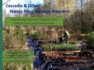 ASLA 2015 Annual Meeting and EXPO
Cascadia & Other
Native Plant Salvage Programs
Community Outreach Programs that
Enhance the Local Environment
Ruth Anna Thurston
Evergreen State College
MES Cohort 2016 for
Environmental Education
 