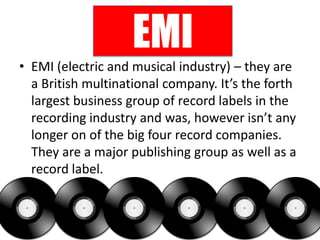 EMI
              Who are they?
             What do they do?
• EMI (electric and musical industry) – they are
  a British multinational company. It’s the forth
  largest business group of record labels in the
  recording industry and was, however isn’t any
  longer on of the big four record companies.
  They are a major publishing group as well as a
  record label.
 