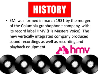 HISTORY
• EMI was formed in march 1931 by the merger
  of the Columbia graphophone company, with
  its record label HMV (His Masters Voice). The
  new vertically integrated company produced
  sound recordings as well as recording and
  playback equipment.
 
