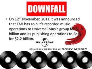 DOWNFALL
             Downfall of EMI
• On 12th November, 2011 it was announced
  that EMI has sold it’s recorded music
  operations to Universal Music group for $1.9
  billion and its publishing operations to Sony
  for $2.2 billion.
 
