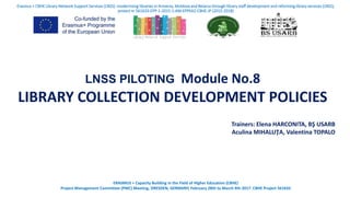 LNSS PILOTING Module No.8
LIBRARY COLLECTION DEVELOPMENT POLICIES
Trainers: Elena HARCONITA, BŞ USARB
Aculina MIHALUŢA, Valentina TOPALO
Erasmus + CBHE Library Network Support Services (LNSS): modernising libraries in Armenia, Moldova and Belarus through library staff development and reforming library services (LNSS),
proiect nr 561633-EPP-1-2015-1-AM-EPPKA2-CBHE-JP (2015-2018)
ERASMUS + Capacity Building in the Field of Higher Education (CBHE)
Project Management Committee (PMC) Meeting, DRESDEN, GERMANY, February 28th to March 4th 2017. CBHE Project 561633
 