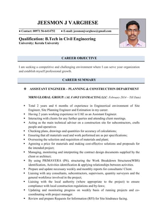 JEESMON J VARGHESE
● Contact: 00971 56-6414752 ● E-mail: jeesmonjvarghese@gmail.com
Qualification: B.Tech in Civil Engineering
University: Kerala University
CAREER OBJECTIVE
I am seeking a competitive and challenging environment where I can serve your organization
and establish myself professional growth.
CAREER SUMMARY
ASSISTANT ENGINEER – PLANNING & CONSTRUCTION DEPARTMENT
MRM GLOBAL GROUP: (AL FAWZ CONTRACTING LLC: February 2014 – Till Date)
 Total 2 years and 6 months of experience in Engineerical environment of Site
Engineer, Site Planning Engineer and Estimation in my career.
 Having 2 years working experience in UAE as an Assistant Engineer.
 Interacting with clients for any further queries and attending client meetings.
 Acting as the main technical adviser on a construction site for subcontractors, crafts
people and operatives
 Checking plans, drawings and quantities for accuracy of calculations;
 Ensuring that all materials used and work performed are as per specifications;
 Overseeing the selection and requisition of materials and plant;
 Agreeing a price for materials and making cost-effective solutions and proposals for
the intended project;
 Managing, monitoring and interpreting the contract design documents supplied by the
client or architect;
 By using PRIMAVERA (P6), structuring the Work Breakdown Structures(WBS)
identification, Activities identification & applying relationships between activities.
 Prepare and update necessary weekly and monthly reports for consultants/ Client.
 Liaising with any consultants, subcontractors, supervisors, quantity surveyors and the
general workforce involved in the project;
 Liaising with the local authority (where appropriate to the project) to ensure
compliance with local construction regulations and by-laws;
 Updating and monitoring progress on weekly basis of running projects and co-
coordinating with project manager.
 Review and prepare Requests for Information (RFI) for Site hindrance facing.
 