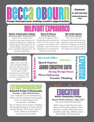 BeccaObournDesign Entrepreneur seeking creative opportunities
RelevantExperienceButler Community College
Marketing Dept. Student Worker
August 2011 to August 2012
Created various print media for the
college including: Posters, Magazine
and Newspaper Advertisements, and
T-Shirt Designs. Assisted on photo
shoots and helped edit photos for web
and print optimization.
Expertise
Dean & DeLuca
Web Design Intern
Nov. 2012 to January 2013
Designed promotional material
for the web such as emails, using
programs such as Bronto and
InDesign; created web banners
using Illustrator and optimized
photos for web viewing.
Contact:
C: 620.750.0437
bekkalek@gmail.
com
Riverside Liquor
Advertising Manager
Nov. 2011 to Present
In charge of planning and putting
together the promotional material
for the store. Organize social media
campaigns. Create print promotions
and coupons for sepcial occasions.
Adobecreativesuite
QuickLearner
3DS Max
Microsoft Office
PrintLayoutDesignPhoto Enhancing
Strong Design Sense
Quark Express
Creative Thinking
EntrepreneurshipBekkalek Design & Photography
Founder | July 2010-Present
http://bekkalek.wix.com/bekkalekdesign
Perform all tasks ranging from photography
sessions and logo design to client
correspondence and billing.
Services Include: Senior, Family or Wedding
Photography. Designing of: Logos & Brand
Identity, Websites, Fliers, Posters, Business
Cards or Banners. Social Media
management also available.
EducationButler Community College
Digital Media Student | May 2015
Associates in Digital Media Design
Skills Acquired: Adobe Creative Suite-
Illustrator, PhotoShop, InDesign, Flash,
Dreamweaver. Basic Adobe Premiere &
AfterEffects skills. Basic 3DS Max skills.s
Basic HTML, CSS & JavaScript.
~*~*~*~*~*~*~*~*~*~*~
Highly creative and multi-
talented Graphic Designer
with more than four years in
print design. Visual designer
who leverages excellent
communication, interpersonal
and client management skills
to produce outstanding visual
products.
Summary
 