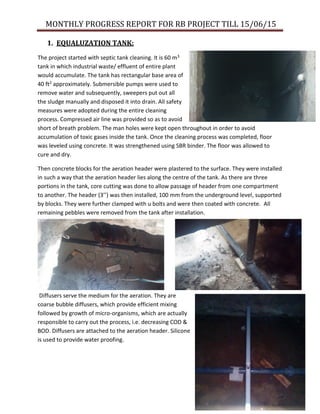MONTHLY PROGRESS REPORT FOR RB PROJECT TILL 15/06/15
1. EQUALUZATION TANK:
The project started with septic tank cleaning. It is 60 m3
tank in which industrial waste/ effluent of entire plant
would accumulate. The tank has rectangular base area of
40 ft2 approximately. Submersible pumps were used to
remove water and subsequently, sweepers put out all
the sludge manually and disposed it into drain. All safety
measures were adopted during the entire cleaning
process. Compressed air line was provided so as to avoid
short of breath problem. The man holes were kept open throughout in order to avoid
accumulation of toxic gases inside the tank. Once the cleaning process was completed, floor
was leveled using concrete. It was strengthened using SBR binder. The floor was allowed to
cure and dry.
Then concrete blocks for the aeration header were plastered to the surface. They were installed
in such a way that the aeration header lies along the centre of the tank. As there are three
portions in the tank, core cutting was done to allow passage of header from one compartment
to another. The header (3’’) was then installed, 100 mm from the underground level, supported
by blocks. They were further clamped with u bolts and were then coated with concrete. All
remaining pebbles were removed from the tank after installation.
Diffusers serve the medium for the aeration. They are
coarse bubble diffusers, which provide efficient mixing
followed by growth of micro-organisms, which are actually
responsible to carry out the process, i.e. decreasing COD &
BOD. Diffusers are attached to the aeration header. Silicone
is used to provide water proofing.
 