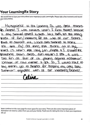 Your LearningRx Story
We would love to hear your story about your experience with LearningRx. Please take a few moments and record
Vour story below.
I
lease continue on the next page for more space for your story. There are also some important pieces of
tformation we need to collect from you and your family. Thank you for taking the time to share your experience
rith us!
ThinkRx ProlPartner Copyright LearningRx, lnc. @ 2003
 