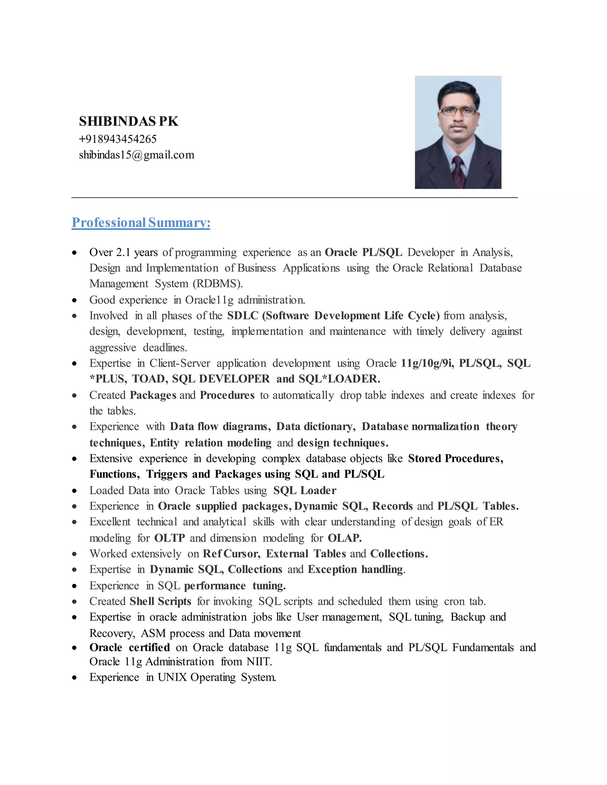 ________________________________________________________________
Professional Summary:
 Over 2.1 years of programming experience as an Oracle PL/SQL Developer in Analysis,
Design and Implementation of Business Applications using the Oracle Relational Database
Management System (RDBMS).
 Good experience in Oracle11g administration.
 Involved in all phases of the SDLC (Software Development Life Cycle) from analysis,
design, development, testing, implementation and maintenance with timely delivery against
aggressive deadlines.
 Expertise in Client-Server application development using Oracle 11g/10g/9i, PL/SQL, SQL
*PLUS, TOAD, SQL DEVELOPER and SQL*LOADER.
 Created Packages and Procedures to automatically drop table indexes and create indexes for
the tables.
 Experience with Data flow diagrams, Data dictionary, Database normalization theory
techniques, Entity relation modeling and design techniques.
 Extensive experience in developing complex database objects like Stored Procedures,
Functions, Triggers and Packages using SQL and PL/SQL
 Loaded Data into Oracle Tables using SQL Loader
 Experience in Oracle supplied packages, Dynamic SQL, Records and PL/SQL Tables.
 Excellent technical and analytical skills with clear understanding of design goals of ER
modeling for OLTP and dimension modeling for OLAP.
 Worked extensively on Ref Cursor, External Tables and Collections.
 Expertise in Dynamic SQL, Collections and Exception handling.
 Experience in SQL performance tuning.
 Created Shell Scripts for invoking SQL scripts and scheduled them using cron tab.
 Expertise in oracle administration jobs like User management, SQL tuning, Backup and
Recovery, ASM process and Data movement
 Oracle certified on Oracle database 11g SQL fundamentals and PL/SQL Fundamentals and
Oracle 11g Administration from NIIT.
 Experience in UNIX Operating System.
SHIBINDAS PK
+918943454265
shibindas15@gmail.com
 