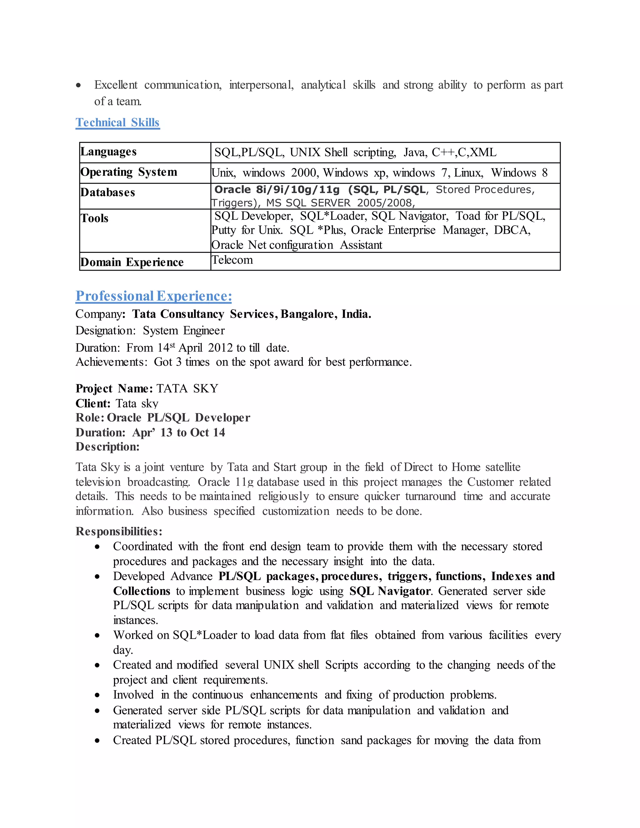  Excellent communication, interpersonal, analytical skills and strong ability to perform as part
of a team.
Technical Skills
Languages SQL,PL/SQL, UNIX Shell scripting, Java, C++,C,XML
Operating System Unix, windows 2000, Windows xp, windows 7, Linux, Windows 8
Databases Oracle 8i/9i/10g/11g (SQL, PL/SQL, Stored Procedures,
Triggers), MS SQL SERVER 2005/2008,
Tools SQL Developer, SQL*Loader, SQL Navigator, Toad for PL/SQL,
Putty for Unix. SQL *Plus, Oracle Enterprise Manager, DBCA,
Oracle Net configuration Assistant
Domain Experience Telecom
Professional Experience:
Company: Tata Consultancy Services, Bangalore, India.
Designation: System Engineer
Duration: From 14st April 2012 to till date.
Achievements: Got 3 times on the spot award for best performance.
Project Name: TATA SKY
Client: Tata sky
Role: Oracle PL/SQL Developer
Duration: Apr’ 13 to Oct 14
Description:
Tata Sky is a joint venture by Tata and Start group in the field of Direct to Home satellite
television broadcasting. Oracle 11g database used in this project manages the Customer related
details. This needs to be maintained religiously to ensure quicker turnaround time and accurate
information. Also business specified customization needs to be done.
Responsibilities:
 Coordinated with the front end design team to provide them with the necessary stored
procedures and packages and the necessary insight into the data.
 Developed Advance PL/SQL packages, procedures, triggers, functions, Indexes and
Collections to implement business logic using SQL Navigator. Generated server side
PL/SQL scripts for data manipulation and validation and materialized views for remote
instances.
 Worked on SQL*Loader to load data from flat files obtained from various facilities every
day.
 Created and modified several UNIX shell Scripts according to the changing needs of the
project and client requirements.
 Involved in the continuous enhancements and fixing of production problems.
 Generated server side PL/SQL scripts for data manipulation and validation and
materialized views for remote instances.
 Created PL/SQL stored procedures, function sand packages for moving the data from
 