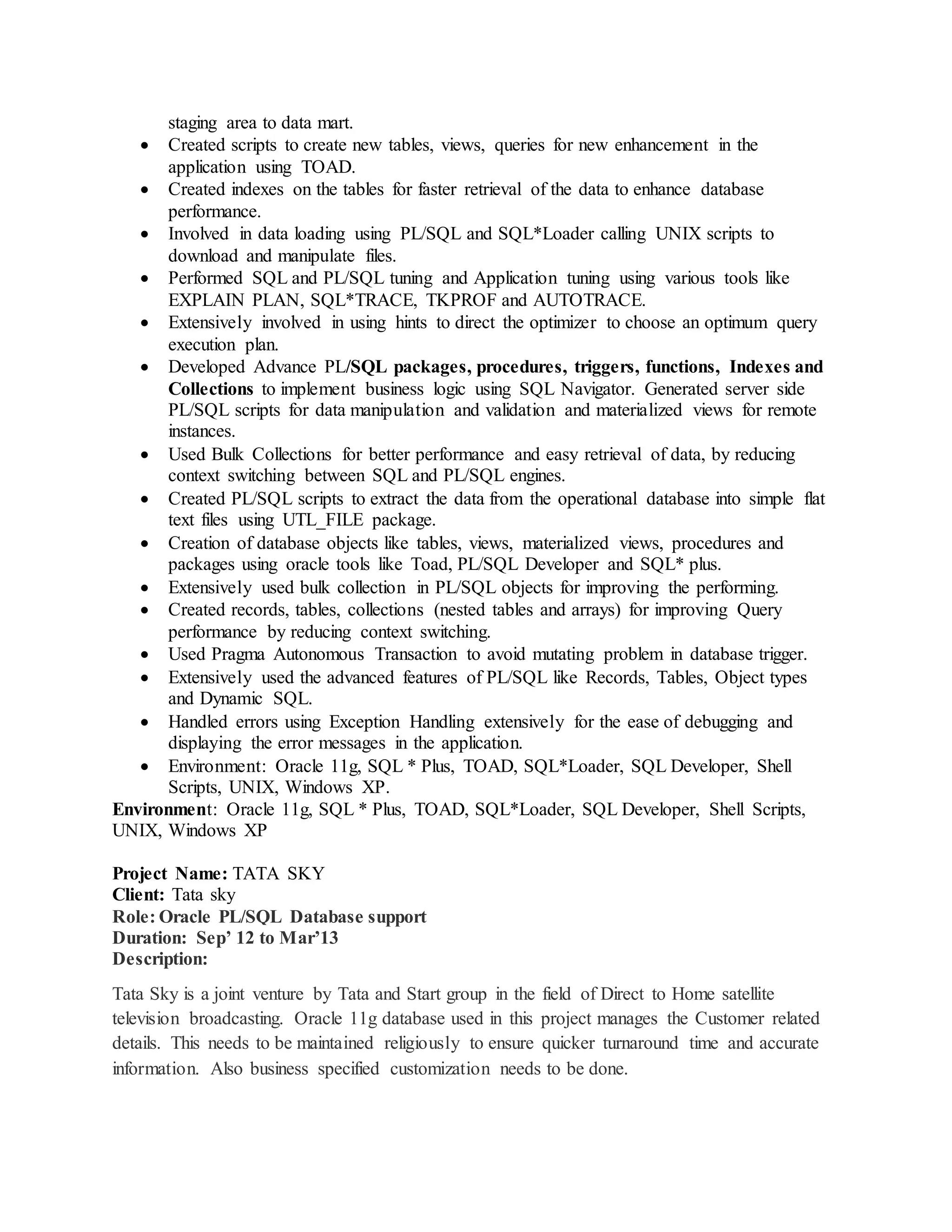 staging area to data mart.
 Created scripts to create new tables, views, queries for new enhancement in the
application using TOAD.
 Created indexes on the tables for faster retrieval of the data to enhance database
performance.
 Involved in data loading using PL/SQL and SQL*Loader calling UNIX scripts to
download and manipulate files.
 Performed SQL and PL/SQL tuning and Application tuning using various tools like
EXPLAIN PLAN, SQL*TRACE, TKPROF and AUTOTRACE.
 Extensively involved in using hints to direct the optimizer to choose an optimum query
execution plan.
 Developed Advance PL/SQL packages, procedures, triggers, functions, Indexes and
Collections to implement business logic using SQL Navigator. Generated server side
PL/SQL scripts for data manipulation and validation and materialized views for remote
instances.
 Used Bulk Collections for better performance and easy retrieval of data, by reducing
context switching between SQL and PL/SQL engines.
 Created PL/SQL scripts to extract the data from the operational database into simple flat
text files using UTL_FILE package.
 Creation of database objects like tables, views, materialized views, procedures and
packages using oracle tools like Toad, PL/SQL Developer and SQL* plus.
 Extensively used bulk collection in PL/SQL objects for improving the performing.
 Created records, tables, collections (nested tables and arrays) for improving Query
performance by reducing context switching.
 Used Pragma Autonomous Transaction to avoid mutating problem in database trigger.
 Extensively used the advanced features of PL/SQL like Records, Tables, Object types
and Dynamic SQL.
 Handled errors using Exception Handling extensively for the ease of debugging and
displaying the error messages in the application.
 Environment: Oracle 11g, SQL * Plus, TOAD, SQL*Loader, SQL Developer, Shell
Scripts, UNIX, Windows XP.
Environment: Oracle 11g, SQL * Plus, TOAD, SQL*Loader, SQL Developer, Shell Scripts,
UNIX, Windows XP
Project Name: TATA SKY
Client: Tata sky
Role: Oracle PL/SQL Database support
Duration: Sep’ 12 to Mar’13
Description:
Tata Sky is a joint venture by Tata and Start group in the field of Direct to Home satellite
television broadcasting. Oracle 11g database used in this project manages the Customer related
details. This needs to be maintained religiously to ensure quicker turnaround time and accurate
information. Also business specified customization needs to be done.
 