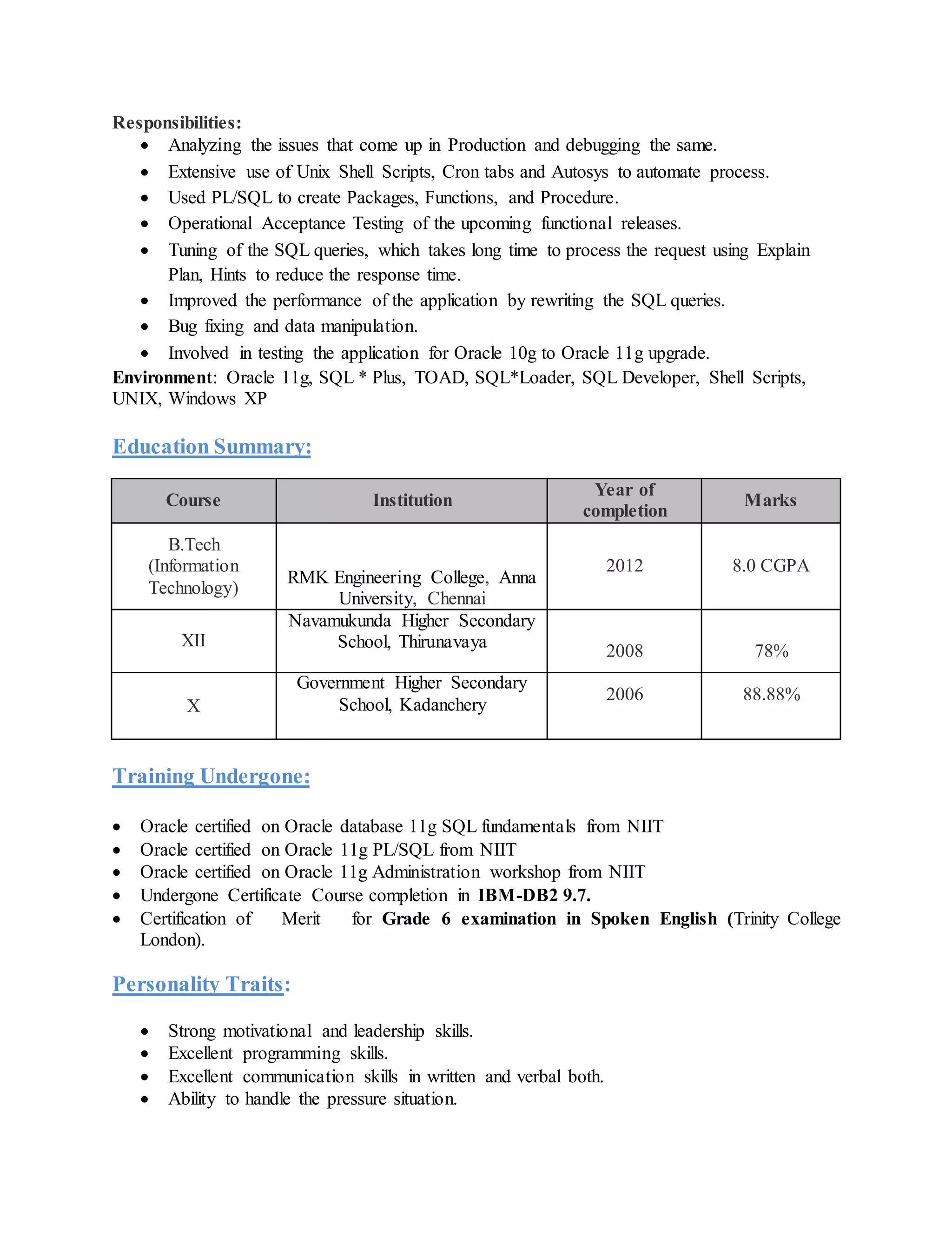 Responsibilities:
 Analyzing the issues that come up in Production and debugging the same.
 Extensive use of Unix Shell Scripts, Cron tabs and Autosys to automate process.
 Used PL/SQL to create Packages, Functions, and Procedure.
 Operational Acceptance Testing of the upcoming functional releases.
 Tuning of the SQL queries, which takes long time to process the request using Explain
Plan, Hints to reduce the response time.
 Improved the performance of the application by rewriting the SQL queries.
 Bug fixing and data manipulation.
 Involved in testing the application for Oracle 10g to Oracle 11g upgrade.
Environment: Oracle 11g, SQL * Plus, TOAD, SQL*Loader, SQL Developer, Shell Scripts,
UNIX, Windows XP
Education Summary:
Course Institution
Year of
completion
Marks
B.Tech
(Information
Technology)
RMK Engineering College, Anna
University, Chennai
2012 8.0 CGPA
XII
Navamukunda Higher Secondary
School, Thirunavaya
2008 78%
X
Government Higher Secondary
School, Kadanchery
2006 88.88%
Training Undergone:
 Oracle certified on Oracle database 11g SQL fundamentals from NIIT
 Oracle certified on Oracle 11g PL/SQL from NIIT
 Oracle certified on Oracle 11g Administration workshop from NIIT
 Undergone Certificate Course completion in IBM-DB2 9.7.
 Certification of Merit for Grade 6 examination in Spoken English (Trinity College
London).
Personality Traits:
 Strong motivational and leadership skills.
 Excellent programming skills.
 Excellent communication skills in written and verbal both.
 Ability to handle the pressure situation.
 