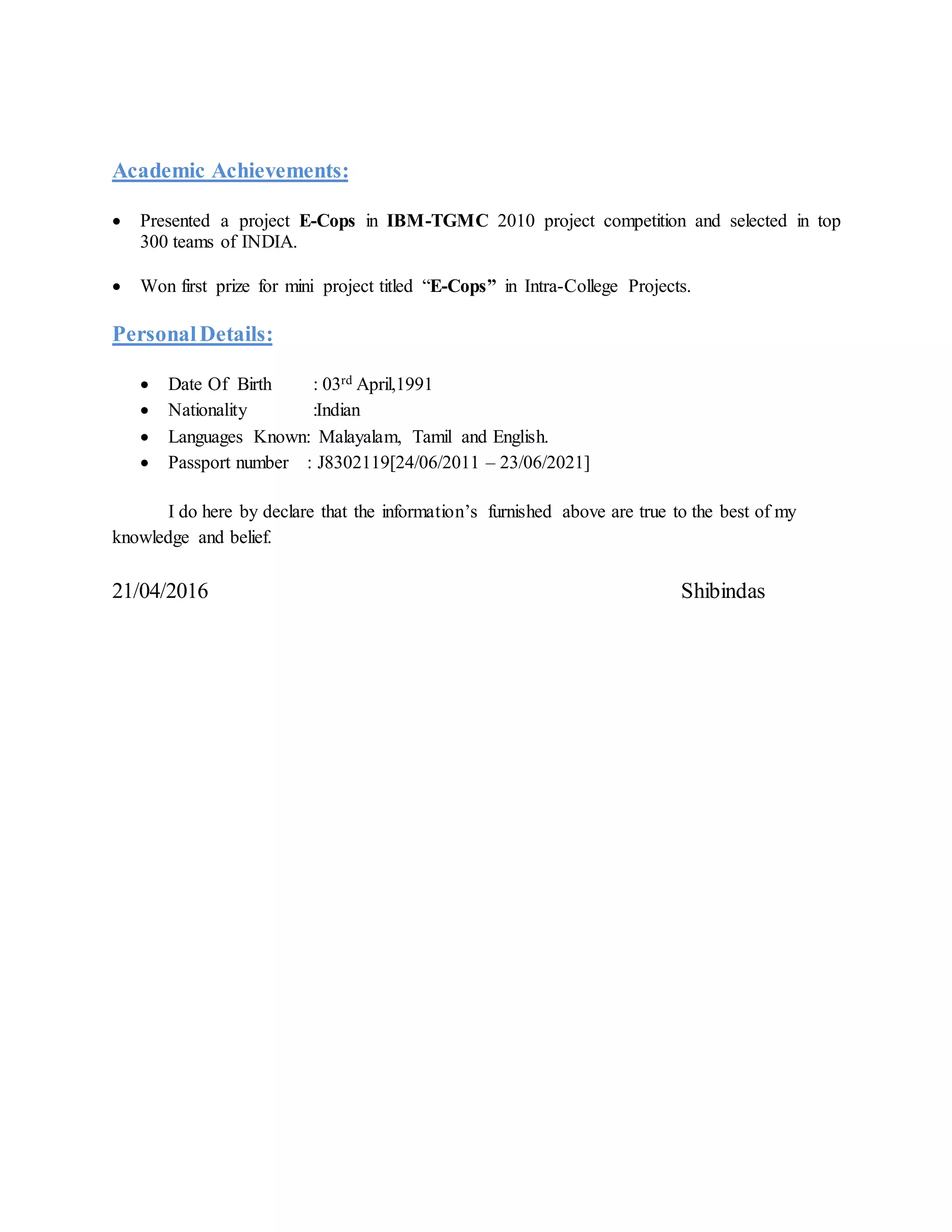 Academic Achievements:
 Presented a project E-Cops in IBM-TGMC 2010 project competition and selected in top
300 teams of INDIA.
 Won first prize for mini project titled “E-Cops” in Intra-College Projects.
PersonalDetails:
 Date Of Birth : 03rd April,1991
 Nationality :Indian
 Languages Known: Malayalam, Tamil and English.
 Passport number : J8302119[24/06/2011 – 23/06/2021]
I do here by declare that the information’s furnished above are true to the best of my
knowledge and belief.
21/04/2016 Shibindas
 