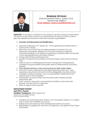 Mudassar Ali Awan
Dubai Investment Park 2 , Dubai, U.A.E.
Mobile# 052 4358015
Email Address: msali.novartis@hotmail.com
OBJECTIVE : To be able to contribute to the company’s growth by being an asset where I
can spend my time, effort, improve my craft and excel, as well as to share my skills to
gain new experiences and prove myself worth for given responsibilities.
 Summary of Achievements and Qualifications:
 Graduate of Bachelor in 2nd
division FSc in Pre Engineering and Matriculation in
Science with A Grade .
 More than one and half Year of working experience in Dubai U.A.E. as a
Warehouse and Logistics Assistant and Four years working as a Medical
Informational Officer, in two different multinational companies Pfizer and Novartis
in both speciality&Primary care division Pakistan.
 Having valid UAE Manual Driving license.
 Excellent computer technical skills such Outlook Express, Word, Excel and Power
Point.
 Ability to work in a challenging environment, having both a strong learning
capability and good problem-solving skills; Able to handle sensitive information
properly.
 Have attended workshops in many pharmaceutical and health related matters.
 More than 2 years of experience using Agora Reporting system and 1 year
experience using feature soft system and knowledgeable using Odoo System.
 Capability to balance priorities, carry out responsibilities independently and
organize work to meet deadlines.
 Has excellent vocal and written communication skills; interpersonal skills;
presentation skills.
 Smart, dynamic, resourceful, result-oriented and ability to work well under
pressure, and with minimum supervision.
 Open to opportunities for growth.
EMPLOYMENT HISTORY:
April 2015- Present
Foodtech Trading LLC, DIP 2, Dubai U.A.E.
Working as a Asst Logistics Manager
Duties and Responsibilities:
 Handling and maintaining Stock Position and Consumption Report on a regular
basis to check the availability of products.
 Keeping stock control systems up to date and making sure inventories are accurate -.
 Responsible for applying the new items for registration and approval from Dubai
Municipality.
 