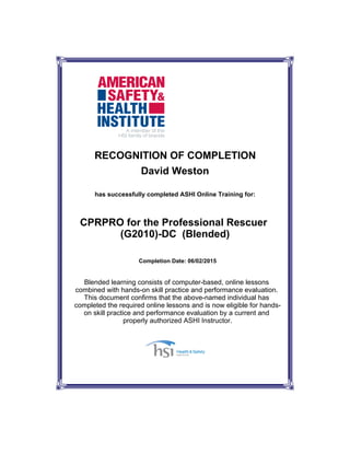 CPRPRO for the Professional Rescuer
(G2010)-DC (Blended)
David Weston
Completion Date: 06/02/2015
RECOGNITION OF COMPLETION
has successfully completed ASHI Online Training for:
Blended learning consists of computer-based, online lessons
combined with hands-on skill practice and performance evaluation.
This document confirms that the above-named individual has
completed the required online lessons and is now eligible for hands-
on skill practice and performance evaluation by a current and
properly authorized ASHI Instructor.
 
